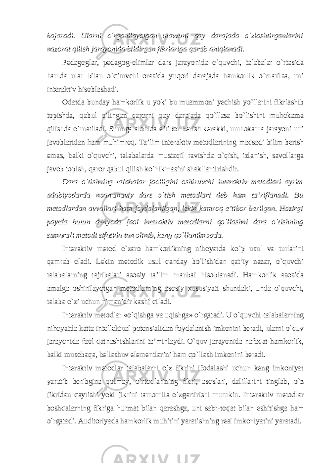 bajaradi. Ularni o`rganilayotgan mavzuni qay darajada o`zlashtirganlarini nazorat qilish jarayonida bildirgan fikrlariga qarab aniqlanadi. Pedagoglar, pedagog-olimlar dars jarayonida o`quvchi, talabalar o`rtasida hamda ular bilan o`qituvchi orasida yuqori darajada hamkorlik o`rnatilsa, uni interaktiv hisoblashadi. Odatda bunday hamkorlik u yoki bu muammoni yechish yo`llarini fikrlashib topishda, qabul qilingan qarorni qay darajada qo`llasa bo`lishini muhokama qilishda o`rnatiladi. Shunga alohida e’tibor berish kerakki, muhokama jarayoni uni javoblaridan ham muhimroq. Ta’lim interaktiv metodlarining maqsadi bilim berish emas, balki o`quvchi, talabalarda mustaqil ravishda o`qish, izlanish, savollarga javob topish, qaror qabul qilish ko`nikmasini shakllantirishdir. Dars o`tishning talabalar faolligini oshiruvchi interaktiv metodlari ayrim adabiyotlarda noan&#39;anaviy dars o`tish metodlari deb ham ta’riflanadi. Bu metodlardan avvallari ham foydalanilgan, lekin kamroq e’tibor berilgan. Hozirgi paytda butun dunyoda faol interaktiv metodlarni qo`llashni dars o`tishning samarali metodi sifatida tan olinib, keng qo`llanilmoqda. Interaktiv metod o`zaro hamkorlikning nihoyatda ko`p usul va turlarini qamrab oladi. Lekin metodik usul qanday bo`lishidan qat’iy nazar, o`quvchi talabalarning tajribalari asosiy ta’lim manbai hisoblanadi. Hamkorlik asosida amalga oshirilayotgan metodlarning asosiy xususiyati shundaki, unda o`quvchi, talaba o`zi uchun nimanidir kashf qiladi. Interaktiv metodlar «o`qishga va uqishga» o`rgatadi. U o`quvchi-talabalarning nihoyatda katta intellektual potensialidan foydalanish imkonini beradi, ularni o`quv jarayonida faol qatnashishlarini ta’minlaydi. O`quv jarayonida nafaqat hamkorlik, balki musobaqa, bellashuv elementlarini ham qo`llash imkonini beradi. Interaktiv metodlar talabalarni o`z fikrini ifodalashi uchun keng imkoniyat yaratib beribgina qolmay, o`rtoqlarining fikri, asoslari, dalillarini tinglab, o`z fikridan qaytishi yoki fikrini tamomila o`zgartirishi mumkin. Interaktiv metodlar boshqalarning fikriga hurmat bilan qarashga, uni sabr-toqat bilan eshitishga ham o`rgatadi. Auditoriyada hamkorlik muhitini yaratishning real imkoniyatini yaratadi. 