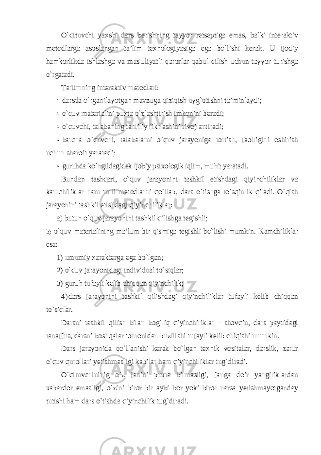 O`qituvchi yaxshi dars berishning tayyor retseptiga emas, balki interaktiv metodlarga asoslangan ta’lim texnologiyasiga ega bo`lishi kerak. U ijodiy hamkorlikda ishlashga va mas&#39;uliyatli qarorlar qabul qilish uchun tayyor turishga o`rgatadi. Ta’limning interaktiv metodlari: • darsda o`rganilayotgan mavzuga qiziqish uyg`otishni ta’minlaydi; • o`quv materialini puxta o`zlashtirish imkonini beradi; • o`quvchi, talabaning tahliliy fikrlashini rivojlantiradi; • barcha o`quvchi, talabalarni o`quv jarayoniga tortish, faolligini oshirish uchun sharoit yaratadi; • guruhda ko`ngildagidek ijobiy psixologik iqlim, muhit yaratadi. Bundan tashqari, o`quv jarayonini tashkil etishdagi qiyinchiliklar va kamchiliklar ham turli metodlarni qo`llab, dars o`tishga to`sqinlik qiladi. O`qish jarayonini tashkil etishdagi qiyinchiliklar: a) butun o`quv jarayonini tashkil qilishga tegishli; b) o`quv materialining ma’lum bir qismiga tegishli bo`lishi mumkin. Kamchiliklar esa: 1) umumiy xarakterga ega bo`lgan; 2) o`quv jarayonidagi individual to`siqlar; 3) guruh tufayli kelib chiqqan qiyinchilik; 4) dars jarayonini tashkil qilishdagi qiyinchiliklar tufayli kelib chiqqan to`siqlar. Darsni tashkil qilish bilan bog`liq qiyinchiliklar - shovqin, dars paytidagi tanaffus, darsni boshqalar tomonidan buzilishi tufayli kelib chiqishi mumkin. Dars jarayonida qo`llanishi kerak bo`lgan texnik vositalar, darslik, zarur o`quv qurollari yetishmasligi kabilar ham qiyinchiliklar tug`diradi. O`qituvchininig o`z fanini puxta bilmasligi, fanga doir yangiliklardan xabardor emasligi, o`zini biror-bir aybi bor yoki biror narsa yetishmayotganday tutishi ham dars o`tishda qiyinchilik tug`diradi. 