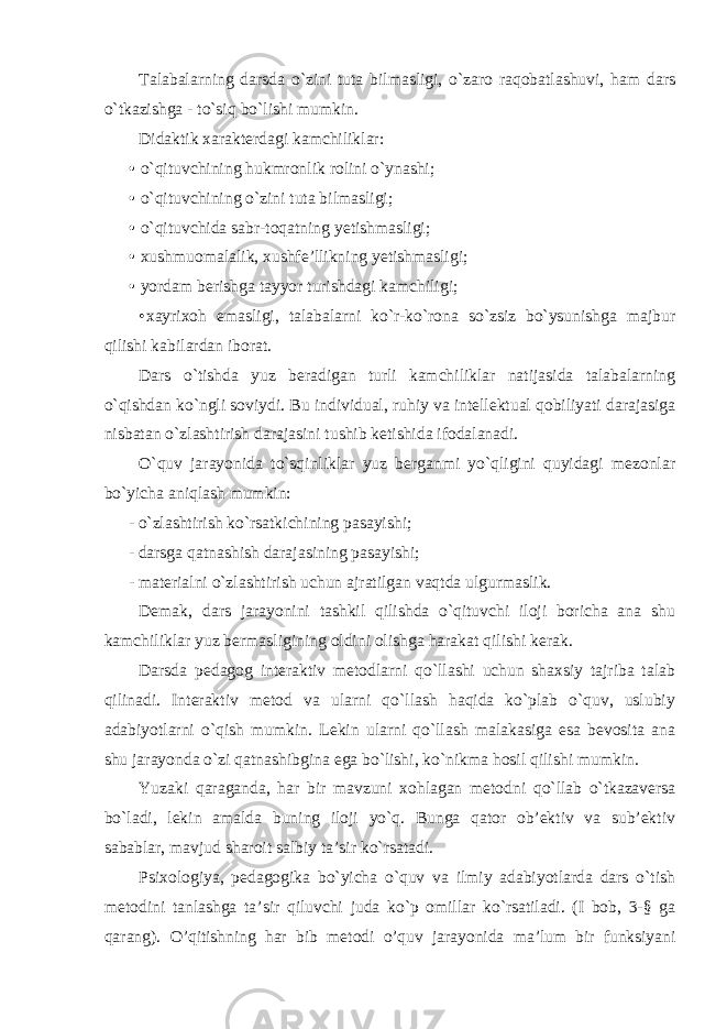 Talabalarning darsda o`zini tuta bilmasligi, o`zaro raqobatlashuvi, ham dars o`tkazishga - to`siq bo`lishi mumkin. Didaktik xarakterdagi kamchiliklar: • o`qituvchining hukmronlik rolini o`ynashi; • o`qituvchining o`zini tuta bilmasligi; • o`qituvchida sabr-toqatning yetishmasligi; • xushmuomalalik, xushfe’llikning yetishmasligi; • yordam berishga tayyor turishdagi kamchiligi; • xayrixoh emasligi, talabalarni ko`r-ko`rona so`zsiz bo`ysunishga majbur qilishi kabilardan iborat. Dars o`tishda yuz beradigan turli kamchiliklar natijasida talabalarning o`qishdan ko`ngli soviydi. Bu individual, ruhiy va intellektual qobiliyati darajasiga nisbatan o`zlashtirish darajasini tushib ketishida ifodalanadi. O`quv jarayonida to`sqinliklar yuz berganmi yo`qligini quyidagi mezonlar bo`yicha aniqlash mumkin: - o`zlashtirish ko`rsatkichining pasayishi; - darsga qatnashish darajasining pasayishi; - materialni o`zlashtirish uchun ajratilgan vaqtda ulgurmaslik. Demak, dars jarayonini tashkil qilishda o`qituvchi iloji boricha ana shu kamchiliklar yuz bermasligining oldini olishga harakat qilishi kerak. Darsda pedagog interaktiv metodlarni qo`llashi uchun shaxsiy tajriba talab qilinadi. Interaktiv metod va ularni qo`llash haqida ko`plab o`quv, uslubiy adabiyotlarni o`qish mumkin. Lekin ularni qo`llash malakasiga esa bevosita ana shu jarayonda o`zi qatnashibgina ega bo`lishi, ko`nikma hosil qilishi mumkin. Yuzaki qaraganda, har bir mavzuni xohlagan metodni qo`llab o`tkazaversa bo`ladi, lekin amalda buning iloji yo`q. Bunga qator ob’ektiv va sub’ektiv sabablar, mavjud sharoit salbiy ta’sir ko`rsatadi. Psixologiya, pedagogika bo`yicha o`quv va ilmiy adabiyotlarda dars o`tish metodini tanlashga ta’sir qiluvchi juda ko`p omillar ko`rsatiladi. (I bob, 3-§ ga qarang). O’qitishning har bib metodi o’quv jarayonida ma’lum bir funksiyani 