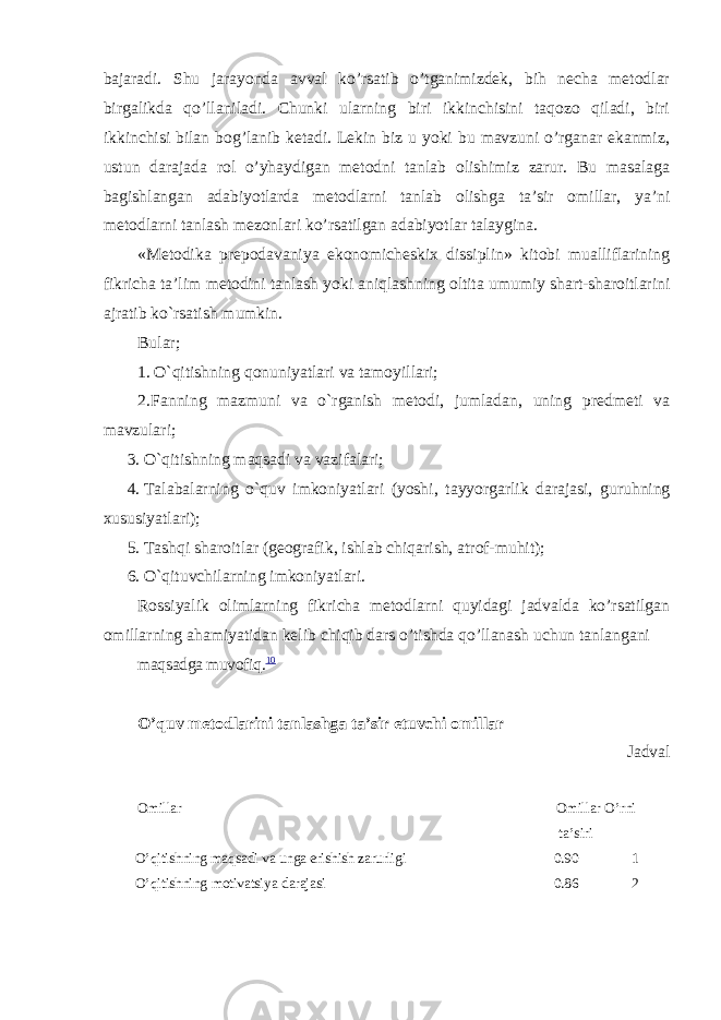 bajaradi. Shu jarayonda avval ko’rsatib o’tganimizdek, bih necha metodlar birgalikda qo’llaniladi. Chunki ularning biri ikkinchisini taqozo qiladi, biri ikkinchisi bilan bog’lanib ketadi. Lekin biz u yoki bu mavzuni o’rganar ekanmiz, ustun darajada rol o’yhaydigan metodni tanlab olishimiz zarur. Bu masalaga bagishlangan adabiyotlarda metodlarni tanlab olishga ta’sir omillar, ya’ni metodlarni tanlash mezonlari ko’rsatilgan adabiyotlar talaygina. «Metodika prepodavaniya ekonomicheskix dissiplin» kitobi mualliflarining fikricha ta’lim metodini tanlash yoki aniqlashning oltita umumiy shart-sharoitlarini ajratib ko`rsatish mumkin. Bular; 1. O`qitishning qonuniyatlari va tamoyillari; 2. Fanning mazmuni va o`rganish metodi, jumladan, uning predmeti va mavzulari; 3. O`qitishning maqsadi va vazifalari; 4. Talabalarning o`quv imkoniyatlari (yoshi, tayyorgarlik darajasi, guruhning xususiyatlari); 5. Tashqi sharoitlar (geografik, ishlab chiqarish, atrof-muhit); 6. O`qituvchilarning imkoniyatlari. Rossiyalik olimlarning fikricha metodlarni quyidagi jadvalda ko’rsatilgan omillarning ahamiyatidan kelib chiqib dars o’tishda qo’llan а sh uchun tanlangani maqsadga muvofiq. 10 O’quv metodlarini tanlashga ta’sir etuvchi omillar Jadval Omillar Omillar O’rni ta’siri O’qitishning maqsadi va unga erishish zarurligi 0.90 1 O ’ qitishning motivatsiya darajasi 0.86 2 