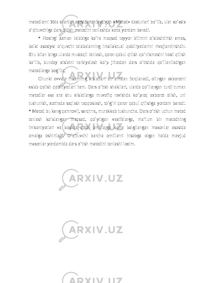 metodlarni 35ta shartlar asosida tanlaydigan «Metod» dasturlari bo`lib, ular so`zsiz o`qituvchiga dars o`tish metodini tanlashda katta yordam beradi. * Hozirgi zamon talabiga ko`ra maqsad tayyor bilimni o`zlashtirish emas, balki asosiysi o`quvchi-talabalarning intellektual qobiliyatlarini rivojlantirishdir. Shu bilan birga ularda mustaqil tanlash, qaror qabul qilish qo`nikmasini hosil qilish bo`lib, bunday xislatni tarbiyalash ko`p jihatdan dars o`tishda qo`llaniladigan metodlarga bog`liq. Chunki avvalo insonning xislatlari bir-biridan farqlanadi, olingan axborotni eslab qolish qobiliyatlari ham. Dars o`tish shakllari, ularda qo`llangan turdi-tuman metodlar esa ana shu xislatlarga muvofiq ravishda ko`proq axborot olish, uni tushunish, xotirada saqlash taqqoslash, to`g`ri qaror qabul qilishga yordam beradi. * Metod bu keng qamrovli, serqirra, murakkab tushuncha. Dars o`tish uchun metod tanlash ko`zlangan maqsad, qo`yilgan vazifalarga, ma’lum bir metodning imkoniyatlari va boshqa qator omillarga ko`ra belgilangan mezonlar asosida amalga oshiriladi. O`qituvchi barcha omillarni hisobga olgan holda mavjud mezonlar yordamida dars o`tish metodini tanlashi lozim. 