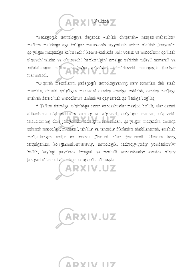 Xulosa *Pedagogik texnologiya deganda «ishlab chiqarish» natijasi-mahsuloti» ma’lum malakaga ega bo`lgan mutaxassis tayyorlash uchun o`qitish jarayonini qo`yilgan maqsadga ko`ra izchil ketma-ketlikda turli vosita va metodlarni qo`llash o`quvchi-talaba va o`qituvchi hamkorligini amalga oshirish tufayli samarali va kafolatlangan ta’lim natijasiga erishishni ta’minlovchi pedagogik faoliyat tushuniladi. *O`qitish metodlarini pedagogik texnologiyaning nerv tomirlari deb atash mumkin, chunki qo`yilgan maqsadni qanday amalga oshirish, qanday natijaga erishish dars o`tish metodlarini tanlash va qay tareda qo`llashga bog`liq. * Ta’lim tizimiga, o`qitishga qator yondashuvlar mavjud bo`lib, ular darsni o`tkazishda o`qituvchining qanday rol o`ynashi, qo`yilgan maqsad, o`quvchi- talabalarning dars jarayonida faolligini ta’minlash, qo`yilgan maqsadni amalga oshirish metodlari, mustaqil, tahliliy va tanqidiy fikrlashni shakllantirish, erishish mo`ljallangan natija va boshqa jihatlari bilan farqlanadi. Ulardan keng tarqalganlari ko`rgazmali-an&#39;anaviy, texnologik, tadqiqiy-ijodiy yondashuvlvr bo`lib, keyingi paytlarda integral va modulli yondashuvlvr asosida o`quv jarayonini tashkil etish ham keng qo`llanilmoqda. 