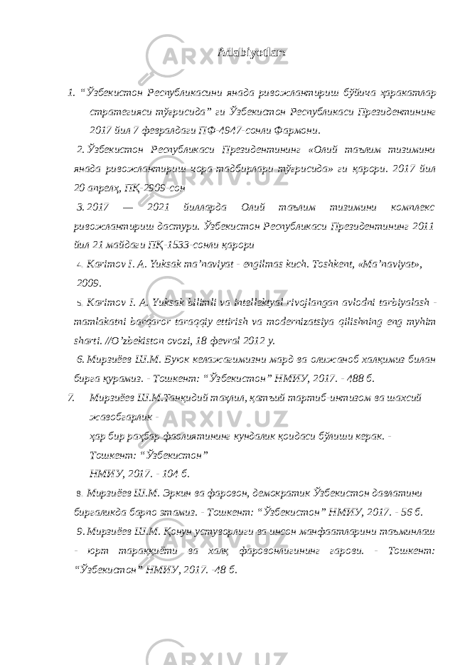 Adabiyotlar: 1. “ Ўзбекистон Республикасини янада ривожлантириш бўйича ҳаракатлар стратегияси тўғрисида ” ги Ўзбекистон Республикаси Президентининг 2017 йил 7 февралдаги ПФ -4947- сонли Фармони . 2. Ўзбекистон Республикаси Президентининг «Олий таълим тизимини янада ривожлантириш чора-тадбирлари тўғрисида» ги қарори. 2017 йил 20 апрелҳ, ПҚ-2909-сон 3. 2017 — 2021 йилларда Олий таълим тизимини комплекс ривожлантириш дастури. Ўзбекистон Республикаси Президентининг 2011 йил 21 майдаги ПҚ-1533-сонли қарори 4. K а rim о v I . А. Yuks а k m а’ n а viyat - е ngilm а s kuch . Tоshkеnt, «Mа’nаviyat», 2009. 5. K а rim о v I . А. Yuks а k bilimli v а int е ll е kt уа l riv о jl а ng а n а vl о dni t а rbiyal а sh - m а ml а k а tni b а rq а r о r t а r а qqiy ettirish v а m о d е rniz а tsiya qilishning eng m у him sh а rti . // O ’ zb е kist о n о v о zi , 18 фе vr а l 2012 y . 6. Мирзиёев Ш.М. Буюк келажагимизни мард ва олижаноб халқимиз билан бирга қурамиз. - Тошкент: “Ўзбекистон” НМИУ, 2017. - 488 б. 7. Мирзиёев Ш.М.Танқидий таҳлил, қатъий тартиб-интизом ва шахсий жавобгарлик - ҳар бир раҳбар фаолиятининг кундалик қоидаси бўлиши керак. - Тошкент: “Ўзбекистон” НМИУ, 2017. - 104 б. 8. Мирзиёев Ш.М. Эркин ва фаровон, демократик Ўзбекистон давлатини биргаликда барпо этамиз. - Тошкент: “Ўзбекистон” НМИУ, 2017. - 56 б. 9. Мирзиёев Ш.М. Қонун устуворлиги ва инсон манфаатларини таъминлаш - юрт тараққиёти ва халқ фаровонлигининг гарови. - Тошкент: “Ўзбекистон” НМИУ, 2017. -48 б. 