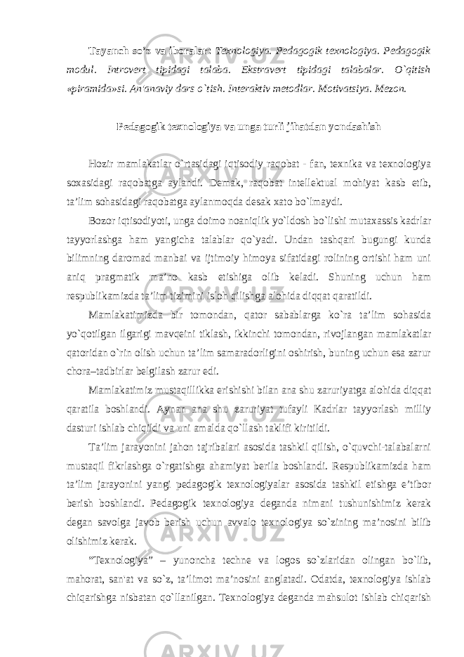 Tayanch so’z va iboralar: Texnologiya. Pedagogik texnologiya. Pedagogik modul. Introvert tipidagi talaba. Ekstravert tipidagi talabalar. O`qitish «piramida»si. An&#39;anaviy dars o`tish. Interaktiv metodlar. Motivatsiya. Mezon. Pedagogik texnologiya va unga turli jihatdan yondashish Hozir mamlakatlar o`rtasidagi iqtisodiy raqobat - fan, texnika va texnologiya soxasidagi raqobatga aylandi. Demak, raqobat intellektual mohiyat kasb etib, ta’lim sohasidagi raqobatga aylanmoqda desak xato bo`lmaydi. Bozor iqtisodiyoti, unga doimo noaniqlik yo`ldosh bo`lishi mutaxassis kadrlar tayyorlashga ham yangicha talablar qo`yadi. Undan tashqari bugungi kunda bilimning daromad manbai va ijtimoiy himoya sifatidagi rolining ortishi ham uni aniq pragmatik ma’no kasb etishiga olib keladi. Shuning uchun ham respublikamizda ta’lim tizimini isloh qilishga alohida diqqat qaratildi. Mamlakatimizda bir tomondan, qator sabablarga ko`ra ta’lim sohasida yo`qotilgan ilgarigi mavqeini tiklash, ikkinchi tomondan, rivojlangan mamlakatlar qatoridan o`rin olish uchun ta’lim samaradorligini oshirish, buning uchun esa zarur chora–tadbirlar belgilash zarur edi. Mamlakatimiz mustaqillikka erishishi bilan ana shu zaruriyatga alohida diqqat qaratila boshlandi. Aynan ana shu zaruriyat tufayli Kadrlar tayyorlash milliy dasturi ishlab chiqildi va uni amalda qo`llash taklifi kiritildi. Ta’lim jarayonini jahon tajribalari asosida tashkil qilish, o`quvchi-talabalarni mustaqil fikrlashga o`rgatishga ahamiyat berila boshlandi. Respublikamizda ham ta’lim jarayonini yangi pedagogik texnologiyalar asosida tashkil etishga e’tibor berish boshlandi. Pedagogik texnologiya deganda nimani tushunishimiz kerak degan savolga javob berish uchun avvalo texnologiya so`zining ma’nosini bilib olishimiz kerak. “Texnologiya” – yunoncha techne va logos so`zlaridan olingan bo`lib, mahorat, san&#39;at va so`z, ta’limot ma’nosini anglatadi. Odatda, texnologiya ishlab chiqarishga nisbatan qo`llanilgan. Texnologiya deganda mahsulot ishlab chiqarish 