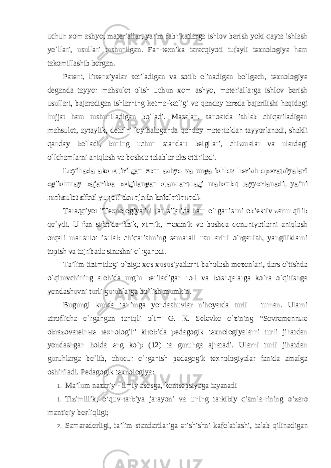 uchun xom ashyo, materiallar, yarim fabrikatlarga ishlov berish yoki qayta ishlash yo`llari, usullari tushunilgan. Fan-texnika taraqqiyoti tufayli texnologiya ham takomillashib borgan. Patent, litsenziyalar sotiladigan va sotib olinadigan bo`lgach, texnologiya deganda tayyor mahsulot olish uchun xom ashyo, materiallarga ishlov berish usullari, bajaradigan ishlarning ketma-ketligi va qanday tarzda bajarilishi haqidagi hujjat ham tushuniladigan bo`ladi. Masalan, sanoatda ishlab chiqariladigan mahsulot, aytaylik, detalni loyihalaganda qanday materialdan tayyorlanadi, shakli qanday bo`ladi, buning uchun standart belgilari, chizmalar va ulardagi o`lchamlarni aniqlash va boshqa talablar aks ettiriladi. Loyihada aks ettirilgan xom ashyo va unga ishlov berish operatsiyalari og`ishmay bajarilsa belgilangan standartdagi mahsulot tayyorlanadi, ya’ni mahsulot sifati yuqori darajada kafolatlanadi. Taraqqiyot “Texnologiya”ni fan sifatida ham o`rganishni ob’ektiv zarur qilib qo`ydi. U fan sifatida fizik, ximik, mexanik va boshqa qonuniyatlarni aniqlash orqali mahsulot ishlab chiqarishning samarali usullarini o`rganish, yangiliklarni topish va tajribada sinashni o`rganadi. Ta’lim tizimidagi o`ziga xos xususiyatlarni baholash mezonlari, dars o`tishda o`qituvchining alohida urg`u beriladigan roli va boshqalarga ko`ra o`qitishga yondashuvni turli guruhlarga bo`lish mumkin. Bugungi kunda ta’limga yondashuvlar nihoyatda turli - tuman. Ularni atroflicha o`rgangan taniqli olim G. K. Selevko o`zining “Sovremennыe obrazovatelnыe texnologii” kitobida pedagogik texnologiyalarni turli jihatdan yondashgan holda eng ko`p (12) ta guruhga ajratadi. Ularni turli jihatdan guruhlarga bo`lib, chuqur o`rganish pedagogik texnologiyalar fanida amalga oshiriladi. Pеdаgоgik tехnоlоgiya: 1. M а’ lum n а z а riy - ilmiy а s о sg а, k о nts е psiyag а t а yan а di 1. Tizimlilik , o ’ quv - t а rbiya j а r а yoni v а uning t а rkibiy qisml а- rining o ’ z а r о m а ntiqiy b оғ liqligi ; 2. S а m а r а d о rligi , t а’ lim st а nd а rtl а rig а erishishni k а f о l а tl а shi , t а l а b qilin а dig а n 