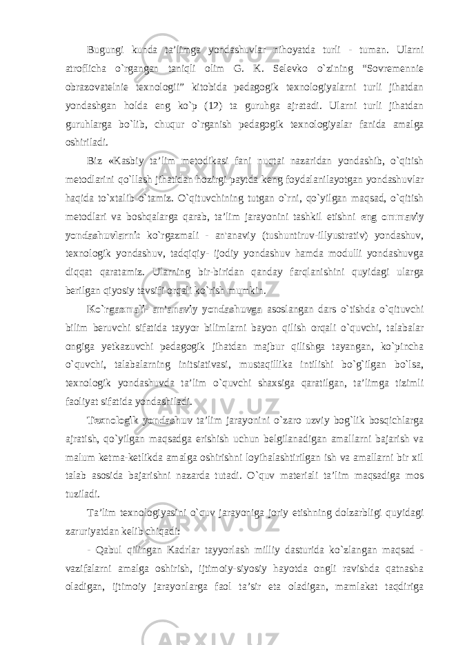 Bugungi kunda ta’limga yondashuvlar nihoyatda turli - tuman. Ularni atroflicha o`rgangan taniqli olim G. K. Selevko o`zining “Sovremennie obrazovatelnie texnologii” kitobida pedagogik texnologiyalarni turli jihatdan yondashgan holda eng ko`p (12) ta guruhga ajratadi. Ularni turli jihatdan guruhlarga bo`lib, chuqur o`rganish pedagogik texnologiyalar fanida amalga oshiriladi. Biz «K а sbiy t а ’lim metodikasi fani nuqtai nazaridan yondashib, o`qitish metodlarini qo`llash jihatidan hozirgi paytda keng foydalanilayotgan yondashuvlar haqida to`xtalib o`tamiz. O`qituvchining tutgan o`rni, qo`yilgan maqsad, o`qitish metodlari va boshqalarga qarab, ta’lim jarayonini tashkil etishni eng о mm а viy yond а shuvl а rni: ko`rgazmali - an&#39;anaviy (tushuntiruv-illyustrativ) yondashuv, texnologik yondashuv, tadqiqiy- ijodiy yondashuv hamda modulli yondashuvga diqqat qaratamiz. Ul а rning bir-biridan qanday farqlanishini quyidagi ularga berilgan qiyosiy tavsifi orqali ko`rish mumkin. Ko`rgazmali- an&#39;anaviy yondashuvga asoslangan dars o`tishda o`qituvchi bilim beruvchi sifatida tayyor bilimlarni bayon qilish orqali o`quvchi, talabalar ongiga yetkazuvchi pedagogik jihatdan majbur qilishga tayangan, ko`pincha o`quvchi, talabalarning initsiativasi, mustaqillika intilishi bo`g`ilgan bo`lsa, texnologik yondashuvda ta’lim o`quvchi shaxsiga qaratilgan, ta’limga tizimli faoliyat sifatida yondashiladi. Texnologik yondashuv ta’lim jarayonini o`zaro uzviy bog`lik bosqichlarga ajratish, qo`yilgan maqsadga erishish uchun belgilanadigan amallarni bajarish va malum ketma-ketlikda amalga oshirishni loyihalashtirilgan ish va amallarni bir xil talab asosida bajarishni nazarda tutadi. O`quv materiali ta’lim maqsadiga mos tuziladi. Ta’lim texnologiyasini o`quv jarayoniga joriy etishning dolzarbligi quyidagi zaruriyatdan kelib chiqadi: - Qabul qilingan Kadrlar tayyorlash milliy dasturida ko`zlangan maqsad - vazifalarni amalga oshirish, ijtimoiy-siyosiy hayotda ongli ravishda qatnasha oladigan, ijtimoiy jarayonlarga faol ta’sir eta oladigan, mamlakat taqdiriga 