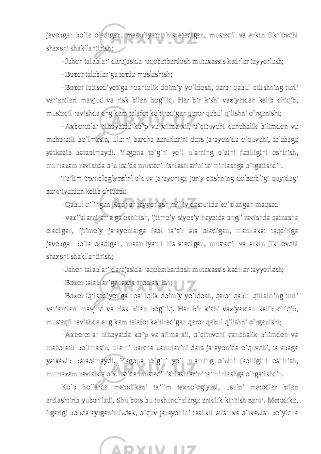 javobgar bo`la oladigan, mas&#39;uliyatni his etadigan, mustaqil va erkin fikrlovchi shaxsni shakllantirish; - Jahon talablari darajasida raqobatbardosh mutaxassis kadrlar tayyorlash; - Bozor talablariga tezda moslashish; - Bozor iqtisodiyotiga noaniqlik doimiy yo`ldosh, qaror qabul qilishning turli variantlari mavjud va risk bilan bog`liq. Har bir kishi vaziyatdan kelib chiqib, mustaqil ravishda eng kam talafot keltiradigan qaror qabul qilishni o`rganishi; - Axborotlar nihoyatda ko`p va xilma-xil, o`qituvchi qanchalik bilimdon va mahoratli bo`lmasin, ularni barcha zarurlarini dars jarayonida o`quvchi, talabaga yetkazib beraolmaydi. Yagona to`g`ri yo`l ularning o`zini faolligini oshirish, muntazam ravishda o`z ustida mustaqil ishlashlarini ta’minlashga o`rgatishdir. Ta’lim texnologiyasini o`quv jarayoniga joriy etishning dolzarbligi quyidagi zaruriyatdan kelib chiqadi: - Qabul qilingan Kadrlar tayyorlash milliy dasturida ko`zlangan maqsad - vazifalarni amalga oshirish, ijtimoiy-siyosiy hayotda ongli ravishda qatnasha oladigan, ijtimoiy jarayonlarga faol ta’sir eta oladigan, mamlakat taqdiriga javobgar bo`la oladigan, mas&#39;uliyatni his etadigan, mustaqil va erkin fikrlovchi shaxsni shakllantirish; - Jahon talablari darajasida raqobatbardosh mutaxassis kadrlar tayyorlash; - Bozor talablariga tezda moslashish; - Bozor iqtisodiyotiga noaniqlik doimiy yo`ldosh, qaror qabul qilishning turli variantlari mavjud va risk bilan bog`liq. Har bir kishi vaziyatdan kelib chiqib, mustaqil ravishda eng kam talafot keltiradigan qaror qabul qilishni o`rganishi; - Axborotlar nihoyatda ko`p va xilma-xil, o`qituvchi qanchalik bilimdon va mahoratli bo`lmasin, ularni barcha zarurlarini dars jarayonida o`quvchi, talabaga yetkazib beraolmaydi. Yagona to`g`ri yo`l ularning o`zini faolligini oshirish, muntazam ravishda o`z ustida mustaqil ishlashlarini ta’minlashga o`rgatishdir. Ko`p hollarda metodikani ta’lim texnologiyasi, usulni metodlar bilan aralashtirib yuboriladi. Shu bois bu tushunchalarga aniqlik kiritish zarur. Metodika, ilgarigi bobda aytganimizdek, o`quv jarayonini tashkil etish va o`tkazish bo`yicha 