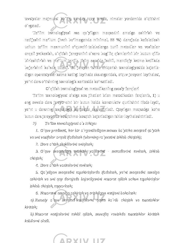 tavsiyalar majmuasi bo`lib, qanday, qay tarzda, nimalar yordamida o`qitishni o`rgatadi. Ta’lim texnologiyasi esa qo`yilgan maqsadni amalga oshirish va natijasini ma’lum (hech bo’lmaganda minimal, 55 %) darajada kafolatlash uchun ta’lim mazmunini o’quvchi-talabalarga turli metodlar va vositalar orqali yetkazish, o`qitish jarayonini o`zaro bog`liq qismlarini bir butun qilib birlashtirish va ma’lum tartib, tizim asosida izchil, mantiqiy ketma-ketlikda bajarishni ko`zda tutadi. Bu jarayon ishlab chiqarish texnologiyasida bajarila- digan operatsiyalar ketma-ketligi loyihada aks etganidek, o’quv jarayoni loyihalasi, ya’ni dars o’tishning texnologik xaritasida ko’rsatiladi. O`qitish texnologiyasi va metodikaning asosiy farqlari Ta’lim texnologiyasi o`ziga xos jihatlari bilan metodikadan farqlanib, 1) u eng avvalo dars jarayo nini bir butun holda konstruktiv qurilishini ifoda-laydi, ya’ni u darsning texnologik xaritasida aks ettiriladi. Qoyilgan maqsadga ko’ra butun dars jarayonida bosqichma-bosqich bajariladigan ishlar loyihalashtiriladi. 2) Ta’lim texnologiyasi o`z ichiga: 1. O`quv predmeti, har bir o`rganiladigan mavzu bo`yicha maqsad qo’yish va uni vazifalar orqali ifodalash (ularning ro`yxatini ishlab chiqish); 2. Dars o’tish shakllarini aniqlash; 3. O`quv maqsadiga erishish yo`llarini - metodlarini tanlash, ishlab chiqish; 4. Dars o’tish vositalarini tanlash; 5. Qo`yilgan maqsadni topshiriqlarda ifodalash, ya’ni maqsadni amalga oshirish va uni qay darajada bajarilganini nazorat qilish uchun topshiriqlar ishlab chiqish, tayyorlash; 6. Nazoratni amalga oshirish va erishilgan natijani baholash: a) Xususiy o`quv maqsad-vazifalarni qayta ko`rib chiqish va tuzatishlar kiritish; b) Nazorat natijalarini tahlil qilish, muvofiq ravishda tuzatishlar kiritish kabilarni oladi. 