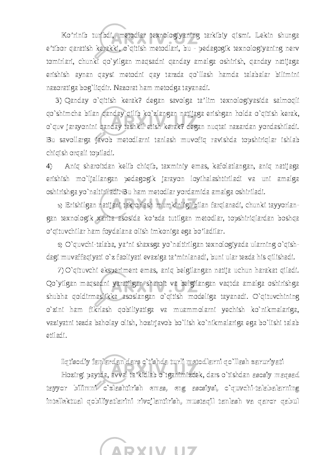 Ko’rinib turibdi, metodlar texnologiyaning tarkibiy qismi. Lekin shunga e’tibor qaratish kerakki, o`qitish metodlari, bu - pedagogik texnologiyaning nerv tomirlari, chunki qo`yilgan maqsadni qanday amalga oshirish, qanday natijaga erishish aynan qaysi metodni qay tarzda qo`llash hamda talabalar bilimini nazoratiga bog`liqdir. Nazorat ham metodga tayanadi. 3) Qanday o ` qitish kerak ? degan savolga ta ’ lim texnologiyasida salmoqli qo ` shimcha bilan qanday qilib ko ` zlangan natijaga erishgan holda o ` qitish kerak , o ` quv jarayonini qanday tashkil etish kerak ? degan nuqtai nazardan yondashiladi . Bu savollarga javob metodlarni tanlash muvofiq ravishda topshiriqlar ishlab chiqish orqali topiladi . 4) Aniq sharoitdan kelib chiqib , taxminiy emas , kafolatlangan , aniq natijaga erishish mo ` ljallangan pedagogik jarayon loyihalashtiriladi va uni amalga oshirishga yo ` naltiriladi . Bu h аm mе t оdlа r yord а mid а аmа lg а о shiril аdi. 5) Erishilgan natijani takrorlash mumkinligi bilan farqlanadi , chunki tayyorlan - gan texnologik xarita asosida ko ’ zda tutilgan metodlar , topshiriqlardan boshqa o ’ qituvchilar ham foydalana olish imkoniga ega bo ’ ladilar . 6) O ` quvchi - talaba , ya ’ ni shaxsga yo ` naltirilgan texnologiyada ularning o ` qish - dagi muvaffaqiyati o ` z faoliyati evaziga ta ’ minlanadi , buni ular tezda his qilishadi . 7) O`qituvchi eksperiment emas, aniq belgilangan natija uchun harakat qiladi. Qo`yilgan maqsadni yaratilgan sharoit va belgilangan vaqtda amalga oshirishga shubha qoldirmaslikka asoslangan o`qitish modeliga tayanadi. O`qituvchining o`zini ham fikrlash qobiliyatiga va muammolarni yechish ko`nikmalariga, vaziyatni tezda baholay olish, hozirjavob bo`lish ko`nikmalariga ega bo`lishi talab etiladi. Iqtisodiy fanlardan dars o`tishda turli metodlarni qo`llash zaruriyati Hozirgi paytda, avval ta’kidlab o`tganimizdek, dars o`tishdan asosiy maqsad tayyor bilimni o`zlashtirish emas, eng asosiysi, o`quvchi-talabalarning intellektual qobiliyatlarini rivojlantirish, mustaqil tanlash va qaror qabul 