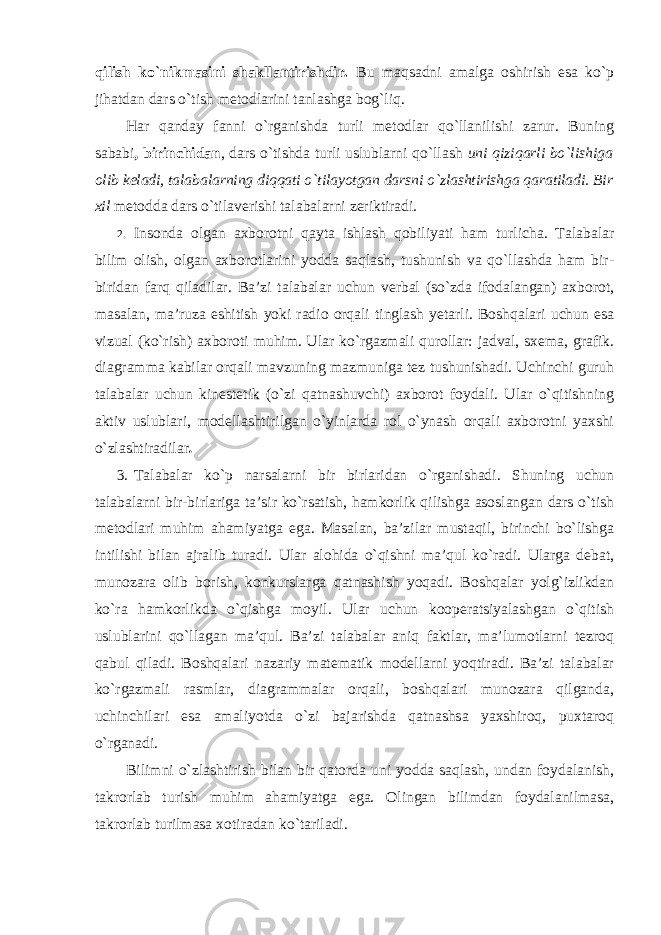 qilish ko`nikmasini shakllantirishdir. Bu maqsadni amalga oshirish esa ko`p jihatdan dars o`tish metodlarini tanlashga bog`liq. Har qanday fanni o`rganishda turli metodlar qo`llanilishi zarur. Buning sababi , birinchidan , dars o`tishda turli uslublarni qo`llash uni qiziqarli bo`lishiga olib keladi, talabalarning diqqati o`tilayotgan darsni o`zlashtirishga qaratiladi. Bir xil metodda dars o`tilaverishi talabalarni zeriktiradi. 2. Insonda olgan axborotni qayta ishlash qobiliyati ham turlicha. Talabalar bilim olish, olgan axborotlarini yodda saqlash, tushunish va qo`llashda ham bir- biridan farq qiladilar. Ba’zi talabalar uchun verbal (so`zda ifodalangan) axborot, masalan, ma’ruza eshitish yoki radio orqali tinglash yetarli. Boshqalari uchun esa vizual (ko`rish) axboroti muhim. Ular ko`rgazmali qurollar: jadval, sxema, grafik. diagramma kabilar orqali mavzuning mazmuniga tez tushunishadi. Uchinchi guruh talabalar uchun kinestetik (o`zi qatnashuvchi) axborot foydali. Ular o`qitishning aktiv uslublari, modellashtirilgan o`yinlarda rol o`ynash orqali axborotni yaxshi o`zlashtiradilar . 3. Talabalar ko`p narsalarni bir birlaridan o`rganishadi. Shuning uchun talabalarni bir-birlariga ta’sir ko`rsatish, hamkorlik qilishga asoslangan dars o`tish metodlari muhim ahamiyatga ega. Masalan, ba’zilar mustaqil, birinchi bo`lishga intilishi bilan ajralib turadi. Ular alohida o`qishni ma’qul ko`radi. Ularga debat, munozara olib borish, konkurslarga qatnashish yoqadi. Boshqalar yolg`izlikdan ko`ra hamkorlikda o`qishga moyil. Ular uchun kooperatsiyalashgan o`qitish uslublarini qo`llagan ma’qul. Ba’zi talabalar aniq faktlar, ma’lumotlarni tezroq qabul qiladi. Boshqalari nazariy matematik modellarni yoqtiradi. Ba’zi talabalar ko`rgazmali rasmlar, diagrammalar orqali, boshqalari munozara qilganda, uchinchilari esa amaliyotda o`zi bajarishda qatnashsa yaxshiroq, puxtaroq o`rganadi. Bilimni o`zlashtirish bilan bir qatorda uni yodda saqlash, undan foydalanish, takrorlab turish muhim ahamiyatga ega. Olingan bilimdan foydalanilmasa, takrorlab turilmasa xotiradan ko`tariladi. 