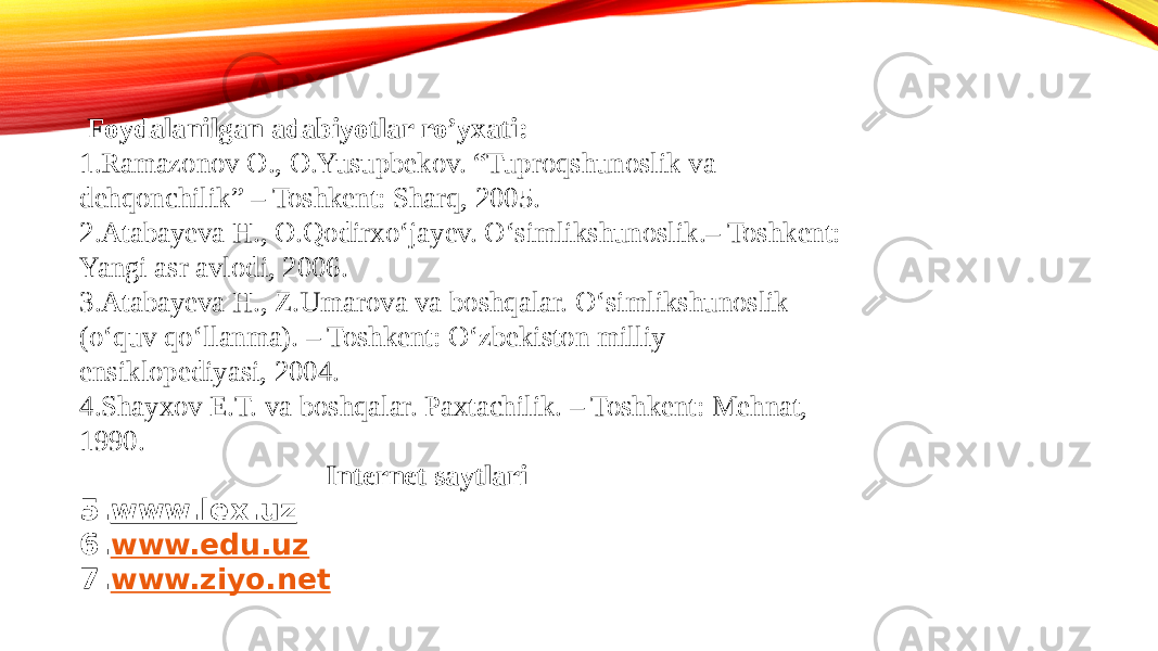  Foydalanilgan adabiyotlar ro’yxati: 1.Ramazonov O., O.Yusupbekov. “Tuproqshunoslik va dehqonchilik” – Toshkent: Sharq, 2005. 2.Atabayeva H., O.Qodirxо‘jayev. О‘simlikshunoslik.– Toshkent: Yangi asr avlodi, 2006. 3.Atabayeva H., Z.Umarova va boshqalar. О‘simlikshunoslik (о‘quv qо‘llanma). – Toshkent: О‘zbekiston milliy ensiklopediyasi, 2004. 4.Shayxov E.T. va boshqalar. Paxtachilik. – Toshkent: Mehnat, 1990. Internet saytlari 5. www.lex.uz 6. www.edu.uz 7. www.ziyo.net 