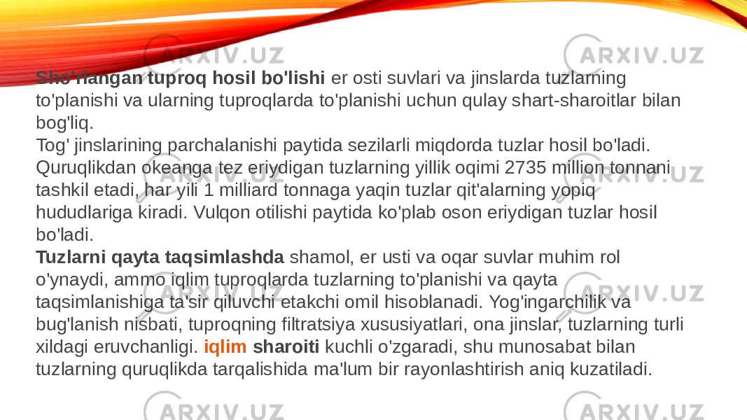 Sho&#39;rlangan tuproq hosil bo&#39;lishi  er osti suvlari va jinslarda tuzlarning to&#39;planishi va ularning tuproqlarda to&#39;planishi uchun qulay shart-sharoitlar bilan bog&#39;liq. Tog&#39; jinslarining parchalanishi paytida sezilarli miqdorda tuzlar hosil bo&#39;ladi. Quruqlikdan okeanga tez eriydigan tuzlarning yillik oqimi 2735 million tonnani tashkil etadi, har yili 1 milliard tonnaga yaqin tuzlar qit&#39;alarning yopiq hududlariga kiradi. Vulqon otilishi paytida ko&#39;plab oson eriydigan tuzlar hosil bo&#39;ladi. Tuzlarni qayta taqsimlashda  shamol, er usti va oqar suvlar muhim rol o&#39;ynaydi, ammo iqlim tuproqlarda tuzlarning to&#39;planishi va qayta taqsimlanishiga ta&#39;sir qiluvchi etakchi omil hisoblanadi. Yog&#39;ingarchilik va bug&#39;lanish nisbati, tuproqning filtratsiya xususiyatlari, ona jinslar, tuzlarning turli xildagi eruvchanligi.  iqlim sharoiti  kuchli o&#39;zgaradi, shu munosabat bilan tuzlarning quruqlikda tarqalishida ma&#39;lum bir rayonlashtirish aniq kuzatiladi.  