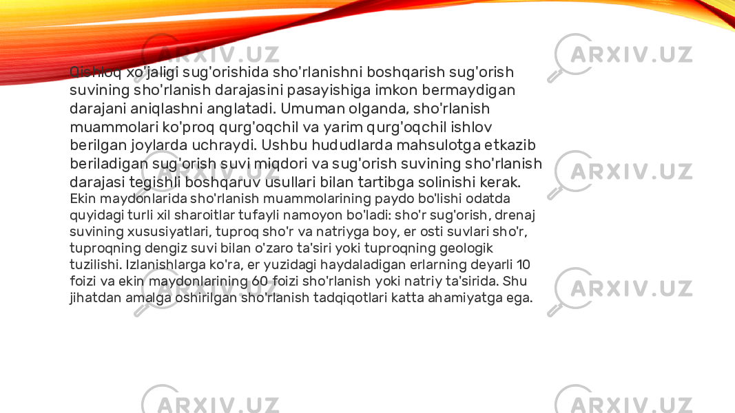 Qishloq xo&#39;jaligi sug&#39;orishida sho&#39;rlanishni boshqarish sug&#39;orish suvining sho&#39;rlanish darajasini pasayishiga imkon bermaydigan darajani aniqlashni anglatadi. Umuman olganda, sho&#39;rlanish muammolari ko&#39;proq qurg&#39;oqchil va yarim qurg&#39;oqchil ishlov berilgan joylarda uchraydi. Ushbu hududlarda mahsulotga etkazib beriladigan sug&#39;orish suvi miqdori va sug&#39;orish suvining sho&#39;rlanish darajasi tegishli boshqaruv usullari bilan tartibga solinishi kerak. Ekin maydonlarida sho&#39;rlanish muammolarining paydo bo&#39;lishi odatda quyidagi turli xil sharoitlar tufayli namoyon bo&#39;ladi: sho&#39;r sug&#39;orish, drenaj suvining xususiyatlari, tuproq sho&#39;r va natriyga boy, er osti suvlari sho&#39;r, tuproqning dengiz suvi bilan o&#39;zaro ta&#39;siri yoki tuproqning geologik tuzilishi. Izlanishlarga ko&#39;ra, er yuzidagi haydaladigan erlarning deyarli 10 foizi va ekin maydonlarining 60 foizi sho&#39;rlanish yoki natriy ta&#39;sirida. Shu jihatdan amalga oshirilgan sho&#39;rlanish tadqiqotlari katta ahamiyatga ega. 