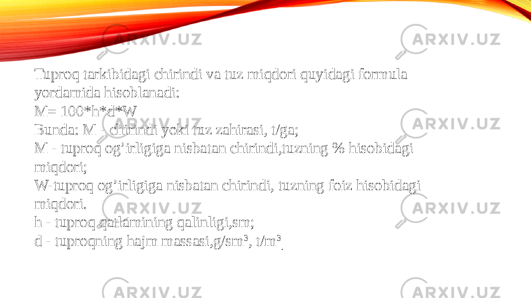 Tuproq tarkibidagi chirindi va tuz miqdori quyidagi formula yordamida hisoblanadi: M= 100*h*d*W Bunda: M - chirindi yoki tuz zahirasi, t/ga; M - tuproq og’irligiga nisbatan chirindi,tuzning % hisobidagi miqdori; W-tuproq og’irligiga nisbatan chirindi, tuzning foiz hisobidagi miqdori. h - tuproq qatlamining qalinligi,sm; d - tuproqning hajm massasi,g/sm 3 , t/m 3 . 