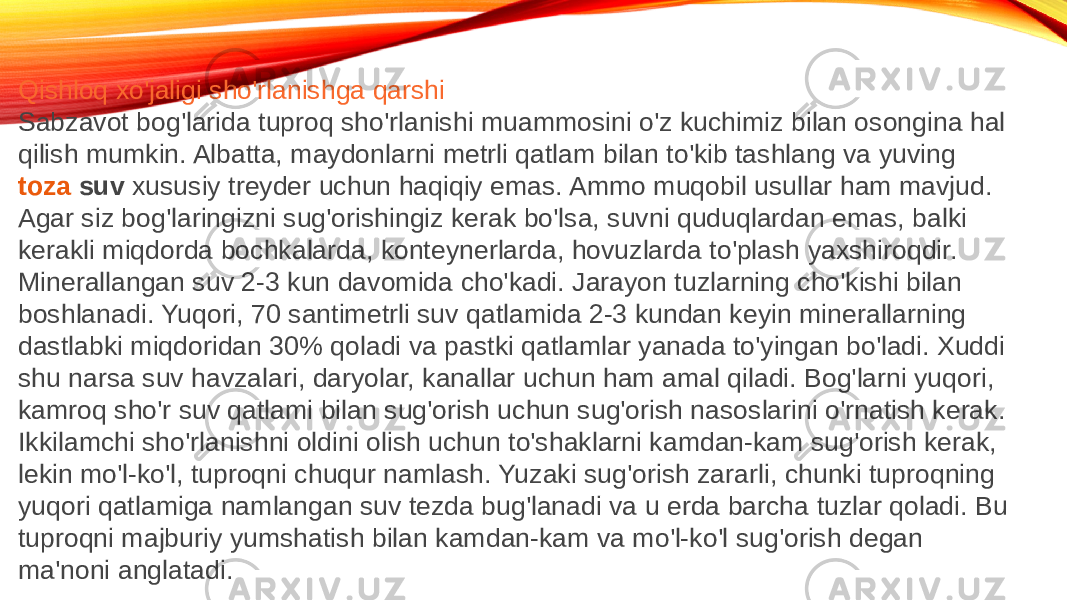 Qishloq xo&#39;jaligi sho&#39;rlanishga qarshi Sabzavot bog&#39;larida tuproq sho&#39;rlanishi muammosini o&#39;z kuchimiz bilan osongina hal qilish mumkin. Albatta, maydonlarni metrli qatlam bilan to&#39;kib tashlang va yuving  toza suv  xususiy treyder uchun haqiqiy emas. Ammo muqobil usullar ham mavjud. Agar siz bog&#39;laringizni sug&#39;orishingiz kerak bo&#39;lsa, suvni quduqlardan emas, balki kerakli miqdorda bochkalarda, konteynerlarda, hovuzlarda to&#39;plash yaxshiroqdir. Minerallangan suv 2-3 kun davomida cho&#39;kadi. Jarayon tuzlarning cho&#39;kishi bilan boshlanadi. Yuqori, 70 santimetrli suv qatlamida 2-3 kundan keyin minerallarning dastlabki miqdoridan 30% qoladi va pastki qatlamlar yanada to&#39;yingan bo&#39;ladi. Xuddi shu narsa suv havzalari, daryolar, kanallar uchun ham amal qiladi. Bog&#39;larni yuqori, kamroq sho&#39;r suv qatlami bilan sug&#39;orish uchun sug&#39;orish nasoslarini o&#39;rnatish kerak. Ikkilamchi sho&#39;rlanishni oldini olish uchun to&#39;shaklarni kamdan-kam sug&#39;orish kerak, lekin mo&#39;l-ko&#39;l, tuproqni chuqur namlash. Yuzaki sug&#39;orish zararli, chunki tuproqning yuqori qatlamiga namlangan suv tezda bug&#39;lanadi va u erda barcha tuzlar qoladi. Bu tuproqni majburiy yumshatish bilan kamdan-kam va mo&#39;l-ko&#39;l sug&#39;orish degan ma&#39;noni anglatadi. 