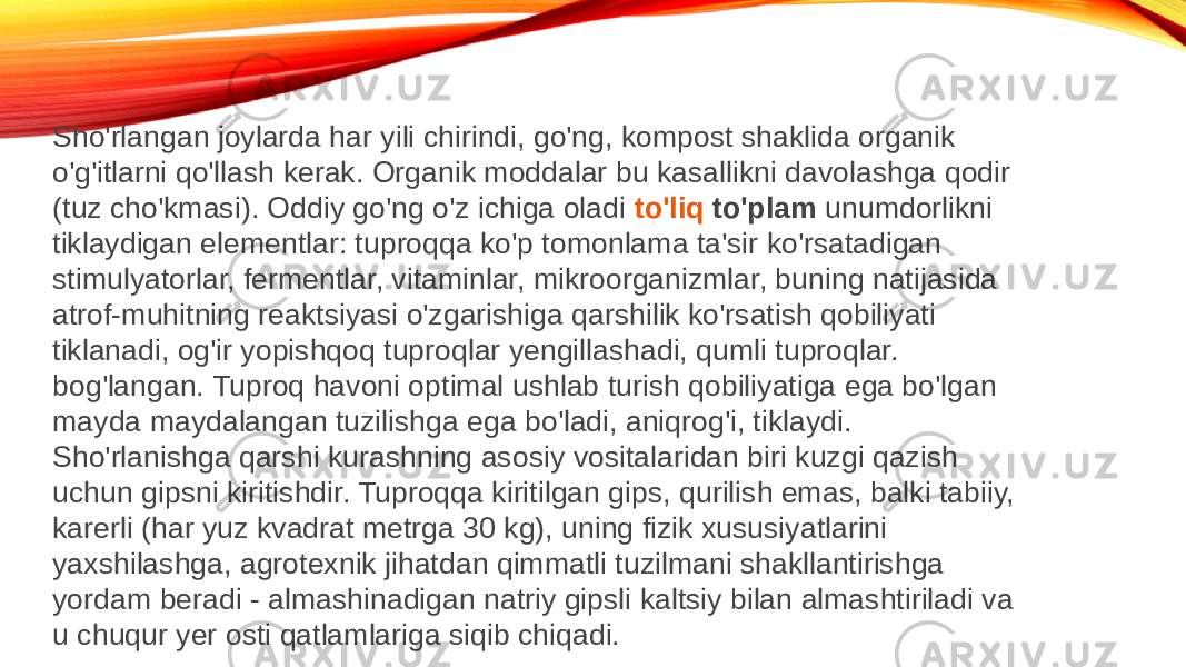 Sho&#39;rlangan joylarda har yili chirindi, go&#39;ng, kompost shaklida organik o&#39;g&#39;itlarni qo&#39;llash kerak. Organik moddalar bu kasallikni davolashga qodir (tuz cho&#39;kmasi). Oddiy go&#39;ng o&#39;z ichiga oladi  to&#39;liq to&#39;plam  unumdorlikni tiklaydigan elementlar: tuproqqa ko&#39;p tomonlama ta&#39;sir ko&#39;rsatadigan stimulyatorlar, fermentlar, vitaminlar, mikroorganizmlar, buning natijasida atrof-muhitning reaktsiyasi o&#39;zgarishiga qarshilik ko&#39;rsatish qobiliyati tiklanadi, og&#39;ir yopishqoq tuproqlar yengillashadi, qumli tuproqlar. bog&#39;langan. Tuproq havoni optimal ushlab turish qobiliyatiga ega bo&#39;lgan mayda maydalangan tuzilishga ega bo&#39;ladi, aniqrog&#39;i, tiklaydi. Sho&#39;rlanishga qarshi kurashning asosiy vositalaridan biri kuzgi qazish uchun gipsni kiritishdir. Tuproqqa kiritilgan gips, qurilish emas, balki tabiiy, karerli (har yuz kvadrat metrga 30 kg), uning fizik xususiyatlarini yaxshilashga, agrotexnik jihatdan qimmatli tuzilmani shakllantirishga yordam beradi - almashinadigan natriy gipsli kaltsiy bilan almashtiriladi va u chuqur yer osti qatlamlariga siqib chiqadi. 