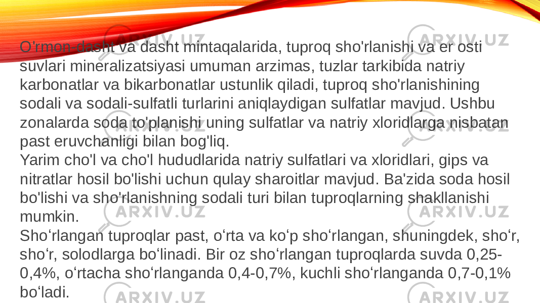 O&#39;rmon-dasht va dasht mintaqalarida, tuproq sho&#39;rlanishi va er osti suvlari mineralizatsiyasi umuman arzimas, tuzlar tarkibida natriy karbonatlar va bikarbonatlar ustunlik qiladi, tuproq sho&#39;rlanishining sodali va sodali-sulfatli turlarini aniqlaydigan sulfatlar mavjud. Ushbu zonalarda soda to&#39;planishi uning sulfatlar va natriy xloridlarga nisbatan past eruvchanligi bilan bog&#39;liq. Yarim cho&#39;l va cho&#39;l hududlarida natriy sulfatlari va xloridlari, gips va nitratlar hosil bo&#39;lishi uchun qulay sharoitlar mavjud. Ba&#39;zida soda hosil bo&#39;lishi va sho&#39;rlanishning sodali turi bilan tuproqlarning shakllanishi mumkin. Shoʻrlangan tuproqlar past, oʻrta va koʻp shoʻrlangan, shuningdek, shoʻr, shoʻr, solodlarga boʻlinadi. Bir oz shoʻrlangan tuproqlarda suvda 0,25- 0,4%, oʻrtacha shoʻrlanganda 0,4-0,7%, kuchli shoʻrlanganda 0,7-0,1% boʻladi. 