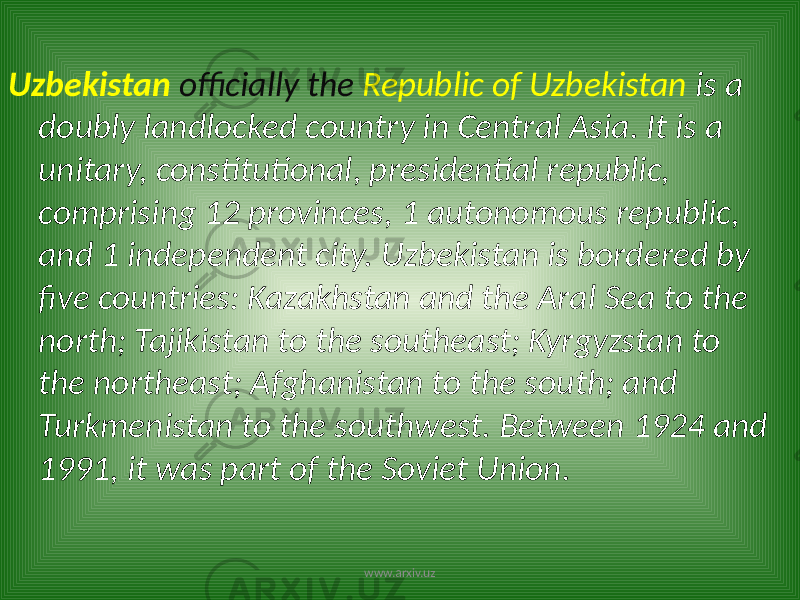 Uzbekistan officially the Republic of Uzbekistan is a doubly landlocked country in Central Asia. It is a unitary, constitutional, presidential republic, comprising 12 provinces, 1 autonomous republic, and 1 independent city. Uzbekistan is bordered by five countries: Kazakhstan and the Aral Sea to the north; Tajikistan to the southeast; Kyrgyzstan to the northeast; Afghanistan to the south; and Turkmenistan to the southwest. Between 1924 and 1991, it was part of the Soviet Union. www.arxiv.uz 