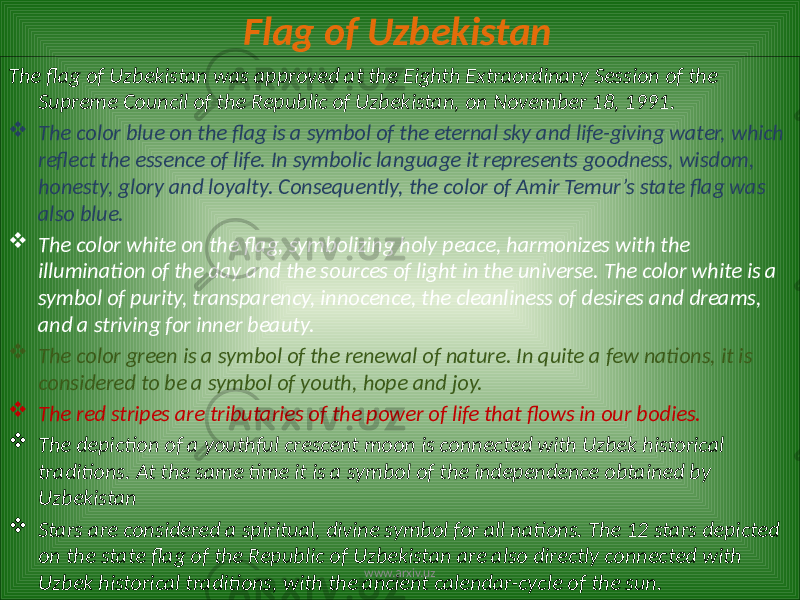 Flag of Uzbekistan The flag of Uzbekistan was approved at the Eighth Extraordinary Session of the Supreme Council of the Republic of Uzbekistan, on November 18, 1991.  The color blue on the flag is a symbol of the eternal sky and life-giving water, which reflect the essence of life. In symbolic language it represents goodness, wisdom, honesty, glory and loyalty. Consequently, the color of Amir Temur’s state flag was also blue.  The color white on the flag, symbolizing holy peace, harmonizes with the illumination of the day and the sources of light in the universe. The color white is a symbol of purity, transparency, innocence, the cleanliness of desires and dreams, and a striving for inner beauty.  The color green is a symbol of the renewal of nature. In quite a few nations, it is considered to be a symbol of youth, hope and joy.  The red stripes are tributaries of the power of life that flows in our bodies.  The depiction of a youthful crescent moon is connected with Uzbek historical traditions. At the same time it is a symbol of the independence obtained by Uzbekistan  Stars are considered a spiritual, divine symbol for all nations. The 12 stars depicted on the state flag of the Republic of Uzbekistan are also directly connected with Uzbek historical traditions, with the ancient calendar-cycle of the sun. www.arxiv.uz 