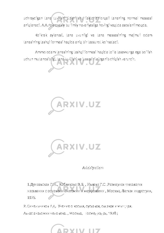 uchraydigan tana tuzilishi tiplari shu faktorlar orqali tananing normal massasi aniqlanadi. A.A.Pokrovskiy bu ilmiy nazariyasiga hozirgi vaqtda asoslanilmoqda. Ko`krak aylanasi, tana uzunligi va tana massasining majmui odam tanasining tashqi formasi haqida aniq bir taasurot ko`rsatadi. Ammo odam tanasining tashqi formasi haqida to`la tasavvurga ega bo`lish uchun mutanosibligi, tana tuzilishi va jussasini o`rganib chiqish zarurdir. Adabiyotlar: 1.Дунаевская Г.Н., Коблякова В.Б. , Ивлева Г.С .Размерная типология населения с основами анатомии и морфологии , Москва, Легкая индустрия, 1975. 2. Синельников Р.Д. Учение о костях, суставах, связках и мыщцах. Атлас анатомии человека. , Москва, Госмедиздат, 1978 ; 