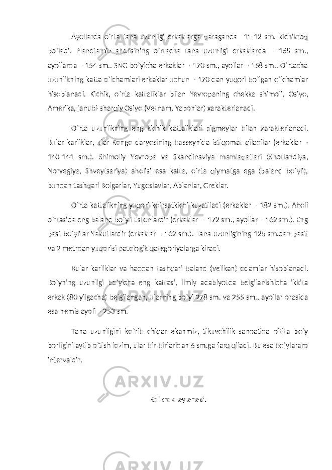 Ayollarda o`rta tana uzunligi erkaklarga qaraganda 11-12 sm. kichikroq bo`ladi. Planetamiz aholisining o`rtacha tana uzunligi erkaklarda – 165 sm., ayollarda – 154 sm.. SNG bo`yicha erkaklar – 170 sm., ayollar – 158 sm.. O`rtacha uzunlikning katta o`lchamlari erkaklar uchun – 170 dan yuqori bo`lgan o`lchamlar hisoblanadi. Kichik, o`rta kattaliklar bilan Yevropaning chekka shimoli, Osiyo, Amerika, janubi-sharqiy Osiyo (Vetnam, Yaponlar) xarakterlanadi. O`rta uzunlikning eng kichik kattaliklari pigmeylar bilan xarakterlanadi. Bular karliklar, ular Kongo daryosining basseynida istiqomat qiladilar (erkaklar – 140-141 sm.). Shimoliy Yevropa va Skandinaviya mamlaqatlari (Shotlandiya, Norvegiya, Shveytsariya) aholisi esa katta, o`rta qiymatga ega (baland bo`yli), bundan tashqari Bolgarlar, Yugoslavlar, Ablanlar, Greklar. O`rta kattalikning yuqori ko`rsatkichi kuzatiladi (erkaklar – 182 sm.). Aholi o`rtasida eng baland bo`yli Estonlardir (erkaklar – 172 sm., ayollar – 162 sm.). Eng past bo`ylilar Yakutlardir (erkaklar – 162 sm.). Tana uzunligining 125 sm.dan pasti va 2 metrdan yuqorisi patologik qategoriyalarga kiradi. Bular karliklar va haddan tashqari baland (velikan) odamlar hisoblanadi. Bo`yning uzunligi bo`yicha eng kattasi, ilmiy adabiyotda belgilanishicha ikkita erkak (80 yilgacha) belgilangan, ularning bo`yi 278 sm. va 255 sm., ayollar orasida esa nemis ayoli – 253 sm. Tana uzunligini ko`rib chiqar ekanmiz, tikuvchilik sanoatida oltita bo`y borligini aytib o`tish lozim, ular bir-birlaridan 6 sm.ga farq qiladi. Bu esa bo`ylararo intervaldir. Ko`krak aylanasi. 