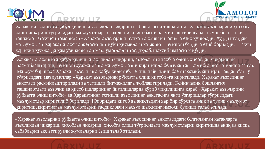 Ҳаракат аъзолигига қабул қилиш, аъзоликдан чиқариш ва бошланғич ташкилотда Ҳаракат аъзоларини ҳисобга олиш-чиқариш тўғрисидаги маълумотлар тегишли йиғилиш баёни расмийлаштирилгандан сўнг бошланғич ташкилот етакчиси томонидан «Ҳаракат аъзоларини рўйхатга олиш китоби»га ёзиб қўйилади. Худди шундай маълумотлар Ҳаракат аъзоси анкетасининг қуйи қисмидаги катакнинг тегишли бандига ёзиб борилади. Етакчи ҳар икки ҳужжатда ҳам ўзи киритган маълумотларни тасдиқлаб, шахсий имзосини қўяди. Ҳаракат аъзолигига қабул қилиш, аъзоликдан чиқариш, аъзоларни ҳисобга олиш, ҳисобдан чиқаришни расмийлаштириш, тегишли ҳужжатларга маълумотларни киритишда белгиланган тартибга риоя этилиши зарур. Маълум бир шахс Ҳаракат аъзолигига қабул қилиниб, тегишли йиғилиш баёни расмийлаштирилгандан сўнг у тўғрисидаги маълумотлар «Ҳаракат аъзоларини рўйхатга олиш китоби»га киритилади, Ҳаракат аъзосининг анкетаси расмийлаштирилади ва тегишли йиғмажилдга жойлаштирилади. Кейинчалик бошланғич ташкилотдаги аъзолик ва ҳисоб ишларининг йиғилишларда кўриб чиқилишига қараб «Ҳаракат аъзоларини рўйхатга олиш китоби» ва Ҳаракатнинг тегишли аъзосининг анкетасига янги ўзгаришлар тўғрисидаги маълумотлар киритилиб борилади. Юқоридаги китоб ва анкетадаги ҳар бир сўровга аниқ ва тўлиқ маълумот киритиш, киритилган маълумотларни тасдиқловчи масъул шахснинг имзоси бўлиши талаб этилади. «Ҳаракат аъзоларини рўйхатга олиш китоби», Ҳаракат аъзосининг анкетасидаги белгиланган катакларга аъзоликдан чиқариш, ҳисобдан чиқариш, ҳисобга олиш тўғрисидаги маълумотларни киритишда аниқ ва қисқа сабабларни акс эттирувчи жумлаларни ёзиш талаб этилади. 