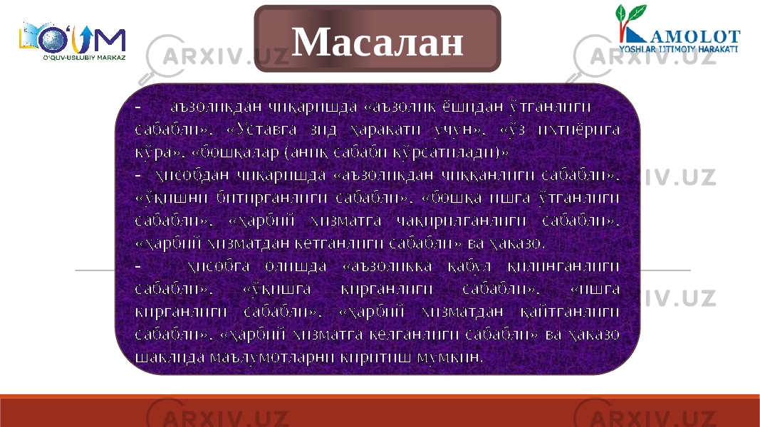 Масалан - аъзоликдан чиқаришда «аъзолик ёшидан ўтганлиги сабабли», «Уставга зид ҳаракати учун», «ўз ихтиёрига кўра», «бошқалар (аниқ сабаби кўрсатилади)» - ҳисобдан чиқаришда «аъзоликдан чиққанлиги сабабли», «ўқишни битирганлиги сабабли», «бошқа ишга ўтганлиги сабабли», «ҳарбий хизматга чақирилганлиги сабабли», «ҳарбий хизматдан кетганлиги сабабли» ва ҳаказо. - ҳисобга олишда «аъзоликка қабул қилинганлиги сабабли», «ўқишга кирганлиги сабабли», «ишга кирганлиги сабабли», «ҳарбий хизматдан қайтганлиги сабабли», «ҳарбий хизматга келганлиги сабабли» ва ҳаказо шаклида маълумотларни киритиш мумкин. 