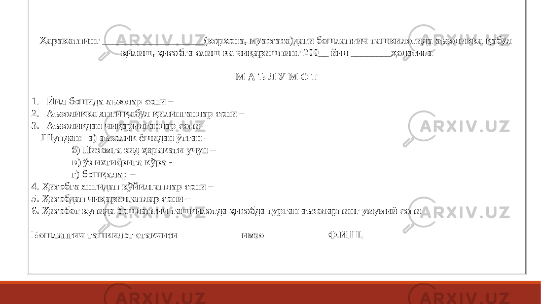 Ҳаракатнинг ____________________(корхона, муассаса)даги бошланғич ташкилотида аъзоликка қабул қилиш, ҳисобга олиш ва чиқаришнинг 200__ йил ________ҳолатига   М А Ъ Л У М О Т   1. Йил бошида аъзолар сони – 2. Аъзоликка янги қабул қилинганлар сони – 3. Аъзоликдан чиқарилганлар сони – Шундан: а) аъзолик ёшидан ўтган – б) Низомга зид ҳаракати учун – в) ўз ихтиёрига кўра - г) бошқалар – 4. Ҳисобга янгидан қўйилганлар сони – 5. Ҳисобдан чиқарилганлар сони – 6. Ҳисобот кунида бошланғич ташкилотда ҳисобда турган аъзоларнинг умумий сони   Бошланғич ташкилот етакчиси имзо Ф.И.Ш. 