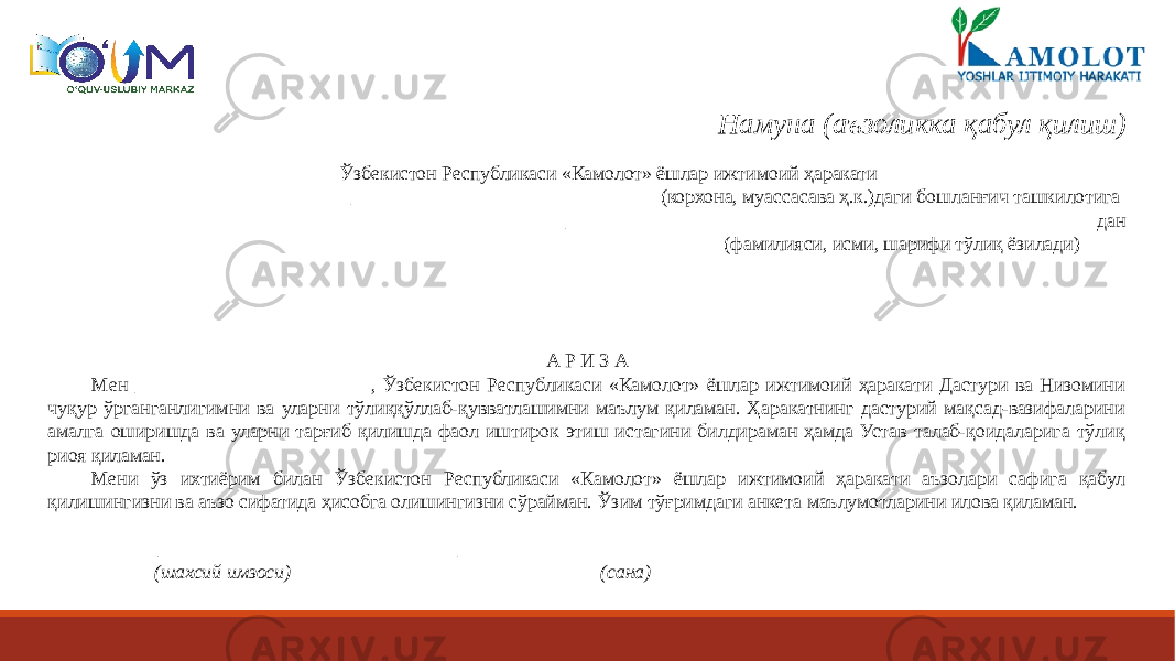 Намуна (аъзоликка қабул қилиш)   Ўзбекистон Республикаси «Камолот» ёшлар ижтимоий ҳаракати _______________________________ (корхона, муассасава ҳ.к.)даги бошланғич ташкилотига ______________________________________________________дан (фамилияси, исми, шарифи тўлиқ ёзилади)   А Р И З А Мен ________________________, Ўзбекистон Республикаси «Камолот» ёшлар ижтимоий ҳаракати Дастури ва Низомини чуқур ўрганганлигимни ва уларни тўлиққўллаб-қувватлашимни маълум қиламан. Ҳаракатнинг дастурий мақсад-вазифаларини амалга оширишда ва уларни тарғиб қилишда фаол иштирок этиш истагини билдираман ҳамда Устав талаб-қоидаларига тўлиқ риоя қиламан. Мени ўз ихтиёрим билан Ўзбекистон Республикаси «Камолот» ёшлар ижтимоий ҳаракати аъзолари сафига қабул қилишингизни ва аъзо сифатида ҳисобга олишингизни сўрайман. Ўзим тўғримдаги анкета маълумотларини илова қиламан.   ____________________ ______________________ (шахсий имзоси) (сана) 