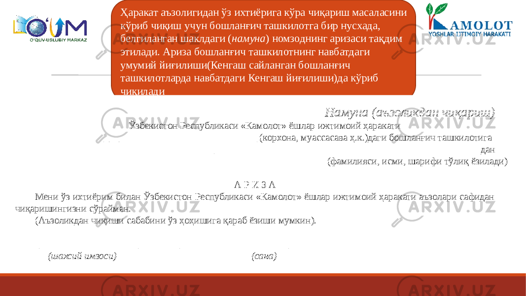 Ҳаракат аъзолигидан ўз ихтиёрига кўра чиқариш масаласини кўриб чиқиш учун бошланғич ташкилотга бир нусхада, белгиланган шаклдаги ( намуна ) номзоднинг аризаси тақдим этилади. Ариза бошланғич ташкилотнинг навбатдаги умумий йиғилиши(Кенгаш сайланган бошланғич ташкилотларда навбатдаги Кенгаш йиғилиши)да кўриб чиқилади Намуна (аъзоликдан чиқариш) Ўзбекистон Республикаси «Камолот» ёшлар ижтимоий ҳаракати _______________________________ (корхона, муассасава ҳ.к.)даги бошланғич ташкилотига ______________________________________________________дан (фамилияси, исми, шарифи тўлиқ ёзилади)   А Р И З А Мени ўз ихтиёрим билан Ўзбекистон Республикаси «Камолот» ёшлар ижтимоий ҳаракати аъзолари сафидан чиқаришингизни сўрайман. (Аъзоликдан чиқиши сабабини ўз ҳоҳишига қараб ёзиши мумкин).   ____________________ ______________________ (шахсий имзоси) (сана) 