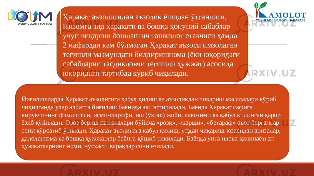 Ҳаракат аъзолигидан аъзолик ёшидан ўтганлиги, Низомга зид ҳаракати ва бошқа қонуний сабаблар учун чиқариш бошланғич ташкилот етакчиси ҳамда 2 нафардан кам бўлмаган Ҳаракат аъзоси имзолаган тегишли мазмундаги билдиришнома (ёки юқоридаги сабабларни тасдиқловчи тегишли ҳужжат) асосида юқоридаги тартибда кўриб чиқилади. Йиғилишларда Ҳаракат аъзолигига қабул қилиш ва аъзоликдан чиқариш масалалари кўриб чиқилганда улар албатта йиғилиш баёнида акс эттирилади. Баёнда Ҳаракат сафига кирувчининг фамилияси, исми-шарифи, иш (ўқиш) жойи, лавозими ва қабул қилинган қарор ёзиб қўйилади. Овоз бериш натижалари бўйича «рози», «қарши», «бетараф» овоз берганлар сони кўрсатиб ўтилади. Ҳаракат аъолигига қабул қилиш, ундан чиқариш юзасидан аризалар, далолатнома ва бошқа ҳужжатлар баёнга қўшиб тикилади. Баёнда унга илова қилинаётган ҳужжатларнинг номи, нусхаси, варақлар сони ёзилади. 