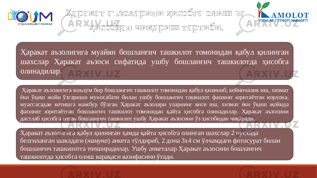 Ҳаракат аъзоларини ҳисобга олиш ва ҳисобдан чиқариш тартиби. Ҳаракат аъзолигига муайян бошланғич ташкилот томонидан қабул қилинган шахслар Ҳаракат аъзоси сифатида ушбу бошланғич ташкилотда ҳисобга олинадилар. Ҳаракат аъзолигига маълум бир бошланғич ташкилот томонидан қабул қилиниб, кейинчалик иш, хизмат ёки ўқиш жойи ўзгариши муносабати билан ушбу бошланғич ташкилот фаолият юритаётган корхона, муассасадан кетишга мажбур бўлган Ҳаракат аъзолари уларнинг янги иш, хизмат ёки ўқиш жойида фаолият юритаётган бошланғич ташкилот томонидан қайта ҳисобга олинадилар. Ҳаракат аъзосини дастлаб ҳисобга олган бошланғич ташкилот ушбу Ҳаракат аъзосини ўз ҳисобидан чиқаради. Ҳаракат аъзолигига қабул қилинган ҳамда қайта ҳисобга олинган шахслар 2 нусхада белгиланган шаклдаги ( намуна ) анкета тўлдириб, 2 дона 3х4 см ўлчамдаги фотосурат билан бошланғич ташкилотга топширадилар. Ушбу анкеталар Ҳаракат аъзосини бошланғич ташкилотда ҳисобга олиш варақаси вазифасини ўтади. 