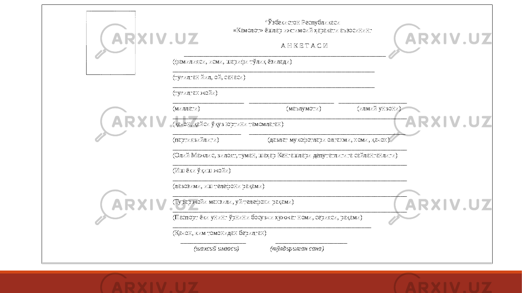 • Ўзбекистон Республикаси «Камолот» ёшлар ижтимоий ҳаракати аъзосининг А Н К Е Т А С И ______________________________________________________________ (фамилияси, исми, шарифи тўлиқ ёзилади) ______________________________________________________________ (туғилган йил, ой, санаси) ______________________________________________________________ (туғилган жойи) ______________________ __________________________ _____________________ (миллати) (маълумоти) (илмий унвони) ________________________________________________________________________ (қачон, қайси ўқув юртини тамомлаган) _____________________ ________________________________________________ (партиявийлиги) (давлат мукофотлари олганми, номи, қачон) ________________________________________________________________________ (Олий Мажлис, вилоят, туман, шаҳар Кенгашлари депутатлигига сайланганлиги) ________________________________________________________________________ (Иш ёки ўқиш жойи) ________________________________________________________________________ (лавозими, иш телефони рақами) ________________________________________________________________________ (Турар жойи манзили, уй телефони рақами) ________________________________________________________________________ (Паспорт ёки унинг ўрнини босувчи ҳужжат номи, серияси, рақами) _____________________________________________________________ (Қачон, ким томонидан берилган) ____________________ ______________________ (шахсий имзоси) (тўлдирилган сана) 
