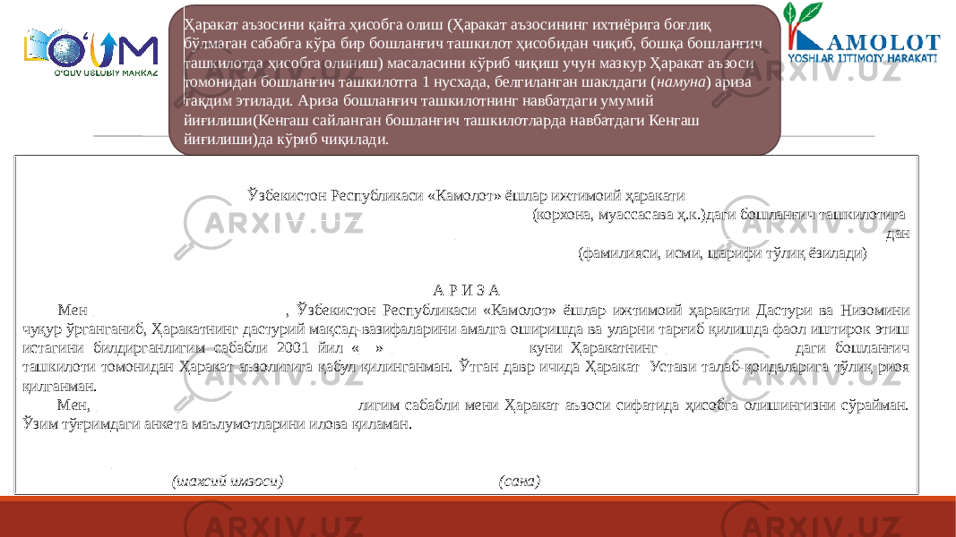 Ҳаракат аъзосини қайта ҳисобга олиш (Ҳаракат аъзосининг ихтиёрига боғлиқ бўлмаган сабабга кўра бир бошланғич ташкилот ҳисобидан чиқиб, бошқа бошланғич ташкилотда ҳисобга олиниш) масаласини кўриб чиқиш учун мазкур Ҳаракат аъзоси томонидан бошланғич ташкилотга 1 нусхада, белгиланган шаклдаги ( намуна ) ариза тақдим этилади. Ариза бошланғич ташкилотнинг навбатдаги умумий йиғилиши(Кенгаш сайланган бошланғич ташкилотларда навбатдаги Кенгаш йиғилиши)да кўриб чиқилади. Намуна (ҳисобга олиш Ўзбекистон Республикаси «Камолот» ёшлар ижтимоий ҳаракати _______________________________ (корхона, муассасава ҳ.к.)даги бошланғич ташкилотига ______________________________________________________дан (фамилияси, исми, шарифи тўлиқ ёзилади)   А Р И З А Мен ________________________, Ўзбекистон Республикаси «Камолот» ёшлар ижтимоий ҳаракати Дастури ва Низомини чуқур ўрганганиб, Ҳаракатнинг дастурий мақсад-вазифаларини амалга оширишда ва уларни тарғиб қилишда фаол иштирок этиш истагини билдирганлигим сабабли 2001 йил «__» ________________ куни Ҳаракатнинг _______________ даги бошланғич ташкилоти томонидан Ҳаракат аъзолигига қабул қилинганман. Ўтган давр ичида Ҳаракат Устави талаб-қоидаларига тўлиқ риоя қилганман. Мен, ________________________________ лигим сабабли мени Ҳаракат аъзоси сифатида ҳисобга олишингизни сўрайман. Ўзим тўғримдаги анкета маълумотларини илова қиламан.   ____________________ ______________________ (шахсий имзоси) (сана) 