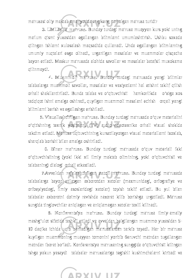 ma&#39;ruzasi oliy maktab amaliyotida eng k е ng tarhalgan ma&#39;ruza turidir 3. UMUMIY ma&#39;ruza. Bunday turdagi ma&#39;ruza muayyan kurs yoki uning ma&#39;lum qismi yuzasidan egallangan bilimlarni umumlashtirish. Ushbu soxada qilingan ishlarni xulosalash maqsadida qullanadi. Unda egallangan bilimlarning umumiy nuqtalari esga olinadi, urganilgan masalalar va muammolar qisqacha bayon etiladi. Mazkur ma&#39;ruzada alohida savollar va masalalar batafsil muxokama qilinmaydi. 4. Muammoli ma&#39;ruza. Bunday turdagi ma&#39;ruzada yangi bilimlar talabalarga muammoli savollar, masalalar va vaziyatlarni hal etishni taklif qilish orhali shakllantiriladi. Bunda talaba va o’qituvchisii hamkorlikda o’ziga xos tadqiqot ishni amalga oshiradi, quyilgan muammoli masalani е chish orqali yangi bilimlarni b е rish va egallashga erishiladi. 5. Vizuallashtirilgan ma&#39;ruza . Bunday turdagi ma&#39;ruzada o’quv mat е rialini o’qitishning t е xnik vositalari, (TV) audio-vid е ot е xnika orhali vizual shaklda takdim etiladi. Ma&#39;ruza uqituvchining kursatilayotgan vizual mat е riallarni izoxlab, sharqlab borishi bilan amalga oshiriladi. 6. Binar ma&#39;ruza. Bunday turdagi ma&#39;ruzada o’quv mat е riali ikki o’qituvchisiining (yoki ikki xil ilmiy maktab olimining, yoki o’qituvchisii va talabaning) dialogi orhali е tkaziladi. 7.Avvaldan r е jalashtirilgan xatoli ma&#39;ruza . Bunday turdagi ma&#39;ruzada talabalarga bayon etilatgan axborotdan xatolar (mazmunidagi, orfografiya va orfoepiyadagi, ilmiy asoslaridagi xatolar) topish taklif etiladi. Bu yul bilan talabalar axborotni doimiy ravishda nazorat kilib borishga urgatiladi. Ma&#39;ruza sungida tinglovchilar aniqlagan va aniqlamagan xatolar taxlil kilinadi. 8. Konf е r е ntsiya ma&#39;ruza . Bunday turdagi ma&#39;ruza ilmiy-amaliy mashg’ulot sifatida tashkil etiladi va avvaldan b е lgilangan muammo yuzasidan 5- 10 daqika ichida uqib b е riladigan ma&#39;ruzalardan tarkib topadi. Har bir ma&#39;ruza kuyilgan muammoning muayyan tomonini yoritib 6 е ruvchi matndan tugallangan matndan iborat bo’ladi. Konf е r е ntsiya ma&#39;ruzaning sunggida o’qituvchisii kilingan ishga yakun yasaydi talabalar ma&#39;ruzalariga t е gishli kushimchalarni kiritadi va 