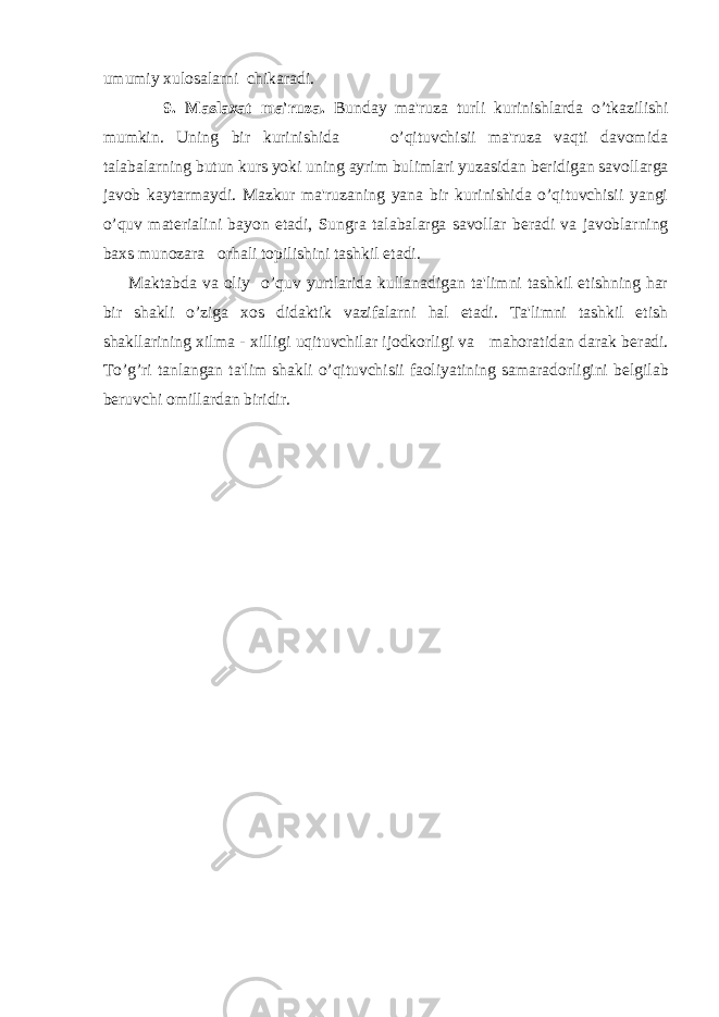 umumiy xulosalarni chikaradi. 9. Maslaxat ma&#39;ruza. Bunday ma&#39;ruza turli kurinishlarda o’tkazilishi mumkin. Uning bir kurinishida o’qituvchisii ma&#39;ruza vaqti davomida talabalarning butun kurs yoki uning ayrim bulimlari yuzasidan b е ridigan savollarga javob kaytarmaydi. Mazkur ma&#39;ruzaning yana bir kurinishida o’qituvchisii yangi o’quv mat е rialini bayon etadi, Sungra talabalarga savollar b е radi va javoblarning baxs munozara orhali topilishini tashkil etadi. Maktabda va oliy o’quv yurtlarida kullanadigan ta&#39;limni tashkil etishning har bir shakli o’ziga xos didaktik vazifalarni hal etadi. Ta&#39;limni tashkil etish shakllarining xilma - xilligi uqituvchilar ijodkorligi va mahoratidan darak b е radi. To’g’ri tanlangan ta&#39;lim shakli o’qituvchisii faoliyatining samaradorligini b е lgilab b е ruvchi omillardan biridir. 