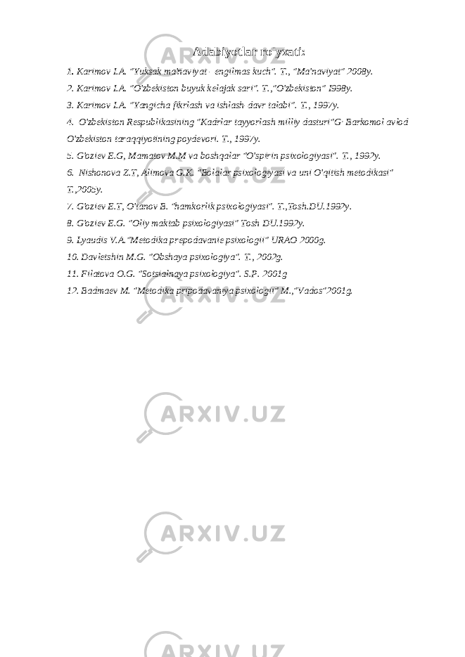 Adabiyotlar ro&#39;yxati: 1. Karimov I.A. &#34;Yuksak ma&#39;naviyat - engilmas kuch&#34;. Т ., &#34;Ma&#39;naviyat&#34; 2008y. 2. Karimov I.A. &#34;O&#39;zbekiston buyuk kelajak sari&#34;. T.,&#34;O&#39;zbekiston&#34; I998y. 3. Karimov I.A. &#34;Yangicha fikrlash va ishlash-davr talabi&#34;. Т ., 1997 у . 4. O&#39;zbekiston Respublikasining &#34;Kadrlar tayyorlash milliy dasturi&#34;G , Barkomol avlod O&#39;zbekiston taraqqiyotining poydevori. Т ., 1997 у . 5. G&#39;oziev E.G, Mamatov M.M va boshqalar &#34;O&#39;spirin psixologiyasi&#34;. Т ., 1992 у . 6. Nishonova Z.T, Alimova G.K. &#34;Bolalar psixologiyasi va uni O&#39;qitish metodikasi&#34; T.,2005y. 7. G&#39;oziev E.T, O&#39;tanov B. &#34;hamkorlik psixologiyasi&#34;. T.,Tosh.DU.1992y. 8. G&#39;oziev E.G. &#34;Oliy maktab psixologiyasi&#34; Tosh DU.1992y. 9. Lyaudis V.A.&#34;Metodika prepodavanie psixologii&#34; URAO 2000g. 10. Davletshin M.G. &#34;Obshaya psixologiya&#34;. Т ., 2002g. 11. Filatova O.G. &#34;Sotsialnaya psixologiya&#34;. S.P. 2001g 12. Badmaev M. &#34;Metodika pripodavaniya psixologii&#34; M.,&#34;Vados&#34;2001g. 