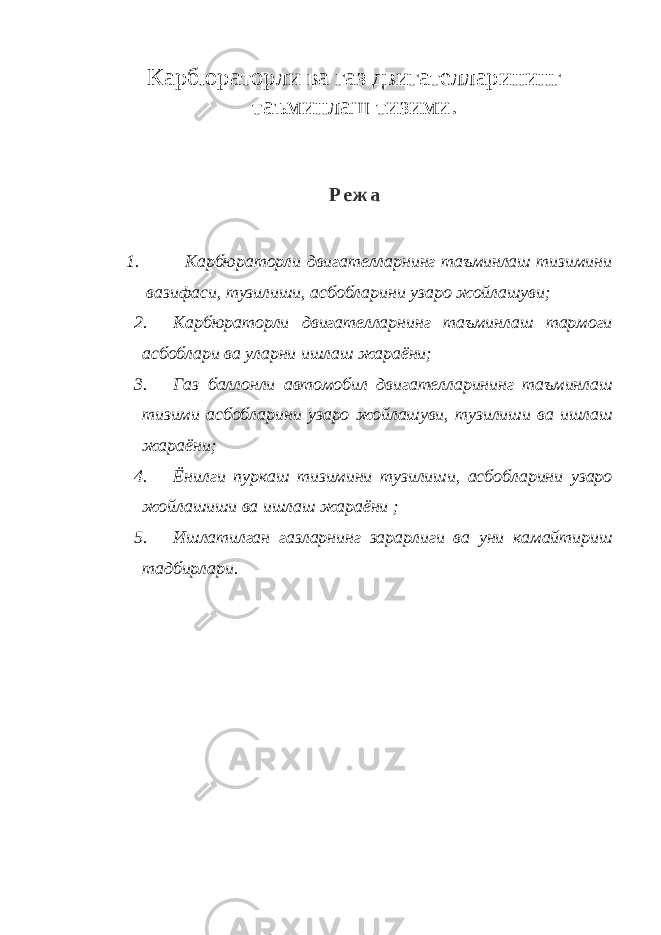 Карбюраторли ва газ двигателларининг таъминлаш тизими. Р е ж а 1. Карбюраторли двигателларнинг таъминлаш тизимини вазифаси, тузилиши, асбобларини узаро жойлашуви; 2. Карбюраторли двигателларнинг таъминлаш тармоги асбоблари ва уларни ишлаш жараёни; 3. Газ баллонли автомобил двигателларининг таъминлаш тизими асбобларини узаро жойлашуви, тузилиши ва ишлаш жараёни; 4. Ёнилги пуркаш тизимини тузилиши, асбобларини узаро жойлашиши ва ишлаш жараёни ; 5. Ишлатилган газларнинг зарарлиги ва уни камайтириш тадбирлари. 