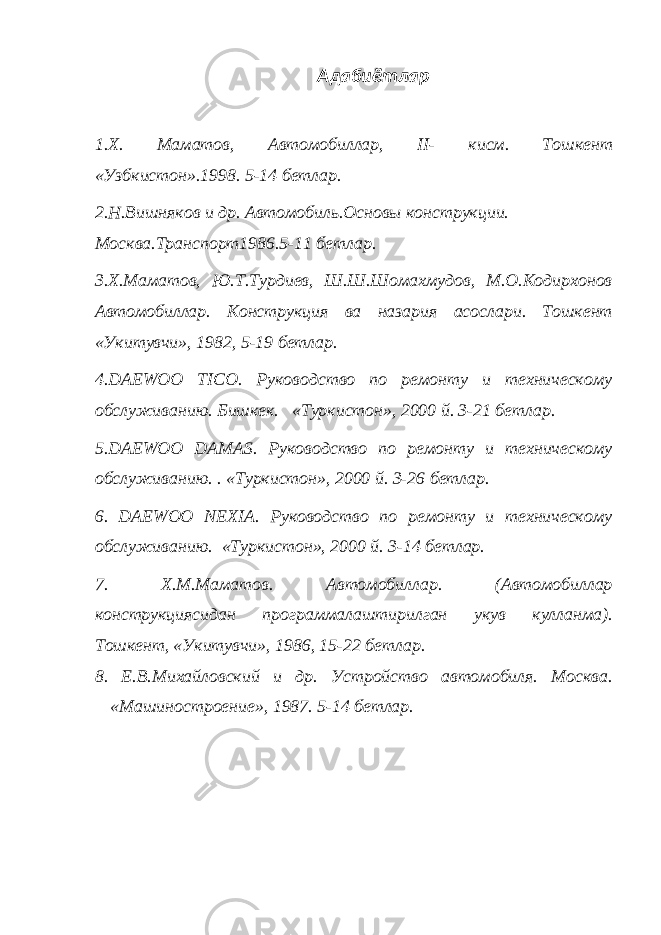 Адабиётлар 1.Х. Маматов, Автомобиллар, II - кисм. Тошкент «Узбкистон».1998. 5-14 бетлар. 2.Н.Вишняков и др. Автомобиль.Основы конструкции. Москва.Транспорт1986.5-11 бетлар. 3.Х.Маматов, Ю.Т.Турдиев, Ш.Ш.Шомахмудов, М.О.Кодирхонов Автомобиллар. Конструкция ва назария асослари. Тошкент «Укитувчи», 1982, 5-19 бетлар. 4. DAEWOO TICO . Руководство по ремонту и техническому обслуживанию. Бишкек. «Туркистон», 2000 й. 3-21 бетлар. 5. DAEWOO DAMAS . Руководство по ремонту и техническому обслуживанию. . «Туркистон», 2000 й. 3-26 бетлар. 6. DAEWOO NEXIA . Руководство по ремонту и техническому обслуживанию. «Туркистон», 2000 й. 3-14 бетлар. 7. Х.М.Маматов. Автомобиллар. (Автомобиллар конструкциясидан программалаштирилган укув кулланма). Тошкент, «Укитувчи», 1986, 15-22 бетлар. 8. Е.В.Михайловский и др. Устройство автомобиля. Москва. «Машиностроение», 1987. 5-14 бетлар. 