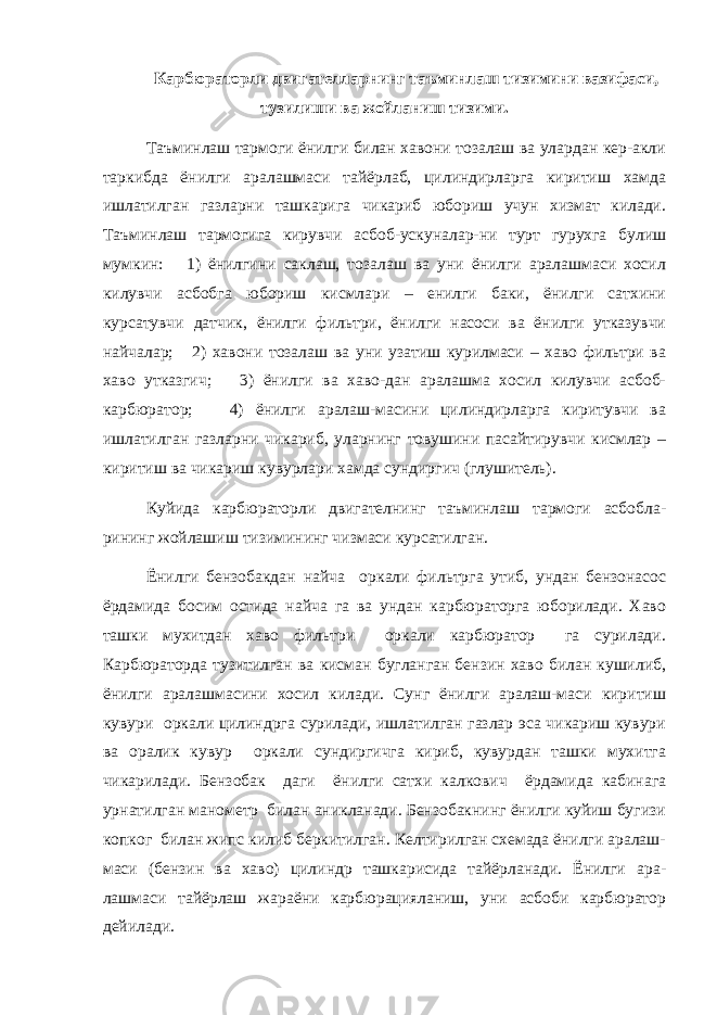 Карбюраторли двигателларнинг таъминлаш тизимини вазифаси, тузилиши ва жойланиш тизими. Таъминлаш тармоги ёнилги билан хавони тозалаш ва улардан кер-акли таркибда ёнилги аралашмаси тайёрлаб, цилиндирларга киритиш хамда ишлатилган газларни ташкарига чикариб юбориш учун хизмат килади. Таъминлаш тармогига кирувчи асбоб-ускуналар-ни турт гурухга булиш мумкин: 1) ёнилгини саклаш, тозалаш ва уни ёнилги аралашмаси хосил килувчи асбобга юбориш кисмлари – енилги баки, ёнилги сатхини курсатувчи датчик, ёнилги фильтри, ёнилги насоси ва ёнилги утказувчи найчалар; 2) хавони тозалаш ва уни узатиш курилмаси – хаво фильтри ва хаво утказгич; 3) ёнилги ва хаво-дан аралашма хосил килувчи асбоб- карбюратор; 4) ёнилги аралаш-масини цилиндирларга киритувчи ва ишлатилган газларни чикариб, уларнинг товушини пасайтирувчи кисмлар – киритиш ва чикариш кувурлари хамда сундиргич (глушитель). Куйида карбюраторли двигателнинг таъминлаш тармоги асбобла- рининг жойлашиш тизимининг чизмаси курсатилган. Ёнилги бензобакдан найча оркали фильтрга утиб, ундан бензонасос ёрдамида босим остида найча га ва ундан карбюраторга юборилади. Хаво ташки мухитдан хаво фильтри оркали карбюратор га сурилади. Карбюраторда тузитилган ва кисман бугланган бензин хаво билан кушилиб, ёнилги аралашмасини хосил килади. Сунг ёнилги аралаш-маси киритиш кувури оркали цилиндрга сурилади, ишлатилган газлар эса чикариш кувури ва оралик кувур оркали сундиргичга кириб, кувурдан ташки мухитга чикарилади. Бензобак даги ёнилги сатхи калкович ёрдамида кабинага урнатилган манометр билан аникланади. Бензобакнинг ёнилги куйиш бугизи копког билан жипс килиб беркитилган. Келтирилган схемада ёнилги аралаш- маси (бензин ва хаво) цилиндр ташкарисида тайёрланади. Ёнилги ара- лашмаси тайёрлаш жараёни карбюрацияланиш, уни асбоби карбюратор дейилади. 