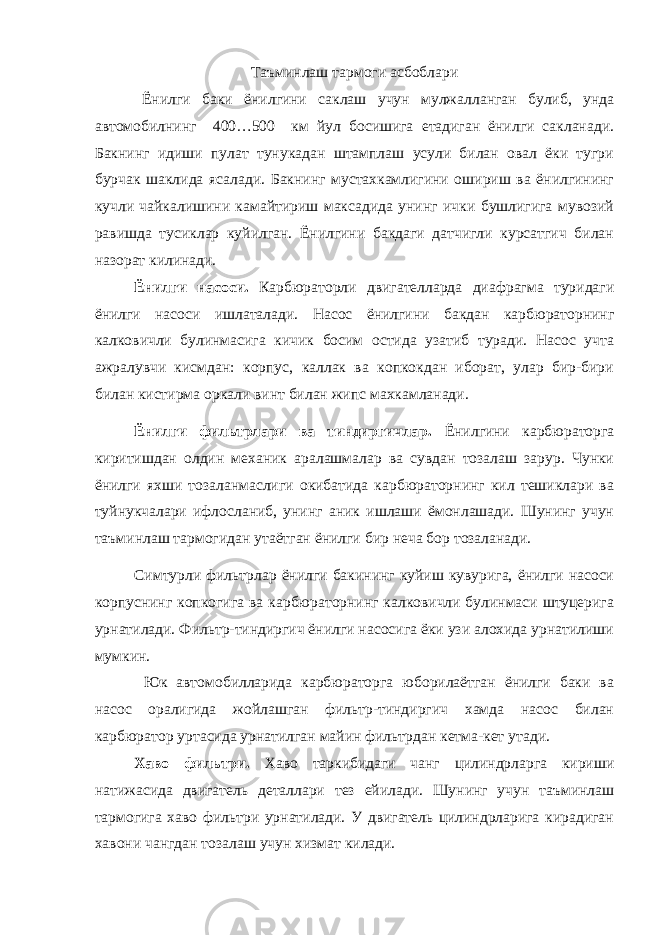 Таъминлаш тармоги асбоблари Ёнилги баки ёнилгини саклаш учун мулжалланган булиб, унда автомобилнинг 400…500 км йул босишига етадиган ёнилги сакланади. Бакнинг идиши пулат тунукадан штамплаш усули билан овал ёки тугри бурчак шаклида ясалади. Бакнинг мустахкамлигини ошириш ва ёнилгининг кучли чайкалишини камайтириш максадида унинг ички бушлигига мувозий равишда тусиклар куйилган. Ёнилгини бакдаги датчигли курсатгич билан назорат килинади. Ёнилги насоси. Карбюраторли двигателларда диафрагма туридаги ёнилги насоси ишлаталади. Насос ёнилгини бакдан карбюраторнинг калковичли булинмасига кичик босим остида узатиб туради. Насос учта ажралувчи кисмдан: корпус, каллак ва копкокдан иборат, улар бир-бири билан кистирма оркали винт билан жипс махкамланади. Ёнилги фильтрлари ва тиндиргичлар. Ёнилгини карбюраторга киритишдан олдин механик аралашмалар ва сувдан тозалаш зарур. Чунки ёнилги яхши тозаланмаслиги окибатида карбюраторнинг кил тешиклари ва туйнукчалари ифлосланиб, унинг аник ишлаши ёмонлашади. Шунинг учун таъминлаш тармогидан утаётган ёнилги бир неча бор тозаланади. Симтурли фильтрлар ёнилги бакининг куйиш кувурига, ёнилги насоси корпуснинг копкогига ва карбюраторнинг калковичли булинмаси штуцерига урнатилади. Фильтр-тиндиргич ёнилги насосига ёки узи алохида урнатилиши мумкин. Юк автомобилларида карбюраторга юборилаётган ёнилги баки ва насос оралигида жойлашган фильтр-тиндиргич хамда насос билан карбюратор уртасида урнатилган майин фильтрдан кетма-кет утади. Хаво фильтри. Хаво таркибидаги чанг цилиндрларга кириши натижасида двигатель деталлари тез ейилади. Шунинг учун таъминлаш тармогига хаво фильтри урнатилади. У двигатель цилиндрларига кирадиган хавони чангдан тозалаш учун хизмат килади. 