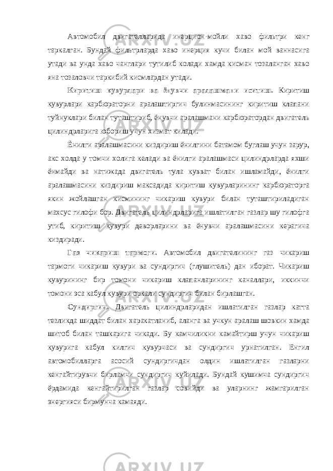 Автомобил двигателларида инерцион-мойли хаво фильтри кенг таркалган. Бундай фильтрларда хаво инерция кучи билан мой ваннасига утади ва унда хаво чанглари тутилиб колади хамда кисман тозаланган хаво яна тозаловчи таркибий кисмлардан утади. Киритиш кувурлари ва ёнувчи аралашмани иситиш. Киритиш кувурлари карбюраторни аралаштиргич булинмасининг киритиш клапани туйнуклари билан туташтириб, ёнувчи аралашмани карбюратордан двигатель цилиндрларига юбориш учун хизмат килади. Ёнилги аралашмасини киздириш ёнилгини батамом буглаш учун зарур, акс холда у томчи холига келади ва ёнилги аралашмаси цилиндрларда яхши ёнмайди ва натижада двигатель тула кувват билан ишламайди, ёнилги аралашмасини киздириш максадида киритиш кувурларининг карбюраторга якин жойлашган кисмининг чикариш кувури билан туташтириладиган махсус гилофи бор. Двигатель цилиндрларига ишлатилган газлар шу гилофга утиб, киритиш кувури деворларини ва ёнувчи аралашмасини керагича киздиради. Газ чикариш тармоги. Автомобил двигателининг газ чикариш тармоги чикариш кувури ва сундиргич (глушитель) дан иборат. Чикариш кувурининг бир томони чикариш клапанларининг каналлари, иккинчи томони эса кабул кувури оркали сундиргич билан бирлашган. Сундиргич. Двигатель цилиндрларидан ишлатилган газлар катта тезликда шиддат билан харакатланиб, аланга ва учкун аралаш шовкин хамда шитоб билан ташкарига чикади. Бу камчиликни камайтирш учун чикариш кувурига кабул килгич кувурчаси ва сундиргич урнатилган. Енгил автомобилларга асосий сундиргичдан олдин ишлатилган газларни кенгайтирувчи бирламчи сундиргич куйилади. Бундай кушимча сундиргич ёрдамида кенгайтирилган газлар совийди ва уларнинг жамгарилган энергияси бирмунча камаяди. 