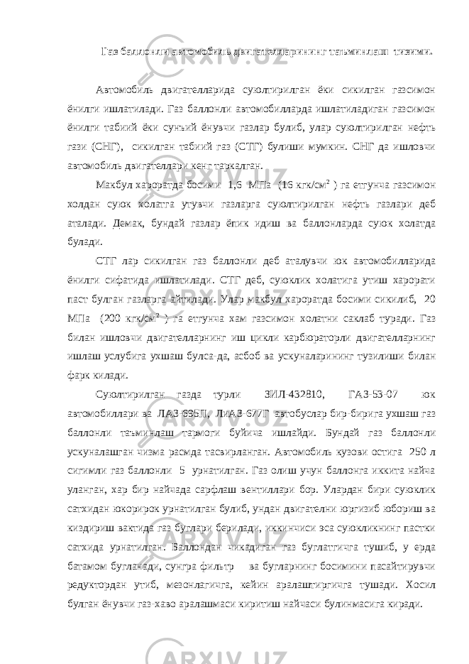  Газ баллонли автомобиль двигателларининг таъминлаш тизими. Автомобиль двигателларида суюлтирилган ёки сикилган газсимон ёнилги ишлатилади. Газ баллонли автомобилларда ишлатиладиган газсимон ёнилги табиий ёки сунъий ёнувчи газлар булиб, улар суюлтирилган нефть гази (СНГ), сикилган табиий газ (СТГ) булиши мумкин. СНГ да ишловчи автомобиль двигателлари кенг таркалган. Макбул хароратда босими 1,6 МПа (16 кгк/см 2 ) га етгунча газсимон холдан суюк холатга утувчи газларга суюлтирилган нефть газлари деб аталади. Демак, бундай газлар ёпик идиш ва баллонларда суюк холатда булади. СТГ лар сикилган газ баллонли деб аталувчи юк автомобилларида ёнилги сифатида ишлатилади. СТГ деб, суюклик холатига утиш харорати паст булган газларга айтилади. Улар макбул хароратда босими сикилиб, 20 МПа (200 кгк/см 2 ) га етгунча хам газсимон холатни саклаб туради. Газ билан ишловчи двигателларнинг иш цикли карбюраторли двигателларнинг ишлаш услубига ухшаш булса-да, асбоб ва ускуналарининг тузилиши билан фарк килади. Суюлтирилган газда турли ЗИЛ-432810, ГАЗ-53-07 юк автомобиллари ва ЛАЗ-695П, ЛиАЗ-677Г автобуслар бир-бирига ухшаш газ баллонли таъминлаш тармоги буйича ишлайди. Бундай газ баллонли ускуналашган чизма расмда тасвирланган. Автомобиль кузови остига 250 л сигимли газ баллонли 5 урнатилган. Газ олиш учун баллонга иккита найча уланган, хар бир найчада сарфлаш вентиллари бор. Улардан бири суюклик сатхидан юкорирок урнатилган булиб, ундан двигателни юргизиб юбориш ва киздириш вактида газ буглари берилади, иккинчиси эса суюкликнинг пастки сатхида урнатилган. Баллондан чикадиган газ буглатгичга тушиб, у ерда батамом бугланади, сунгра фильтр ва бугларнинг босимини пасайтирувчи редуктордан утиб, мезонлагичга, кейин аралаштиргичга тушади. Хосил булган ёнувчи газ-хаво аралашмаси киритиш найчаси булинмасига киради. 