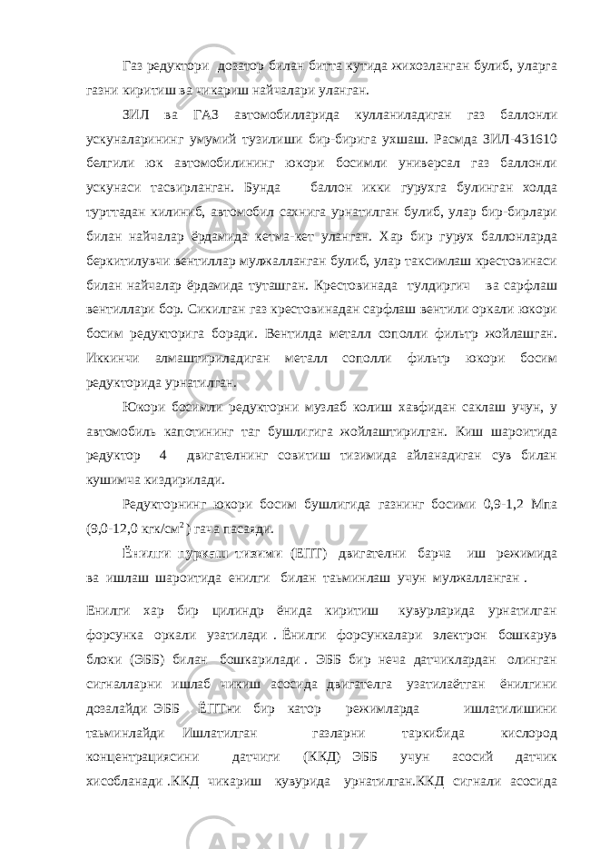 Газ редуктори дозатор билан битта кутида жихозланган булиб, уларга газни киритиш ва чикариш найчалари уланган. ЗИЛ ва ГАЗ автомобилларида кулланиладиган газ баллонли ускуналарининг умумий тузилиши бир-бирига ухшаш. Расмда ЗИЛ-431610 белгили юк автомобилининг юкори босимли универсал газ баллонли ускунаси тасвирланган. Бунда баллон икки гурухга булинган холда турттадан килиниб, автомобил сахнига урнатилган булиб, улар бир-бирлари билан найчалар ёрдамида кетма-кет уланган. Хар бир гурух баллонларда беркитилувчи вентиллар мулжалланган булиб, улар таксимлаш крестовинаси билан найчалар ёрдамида туташган. Крестовинада тулдиргич ва сарфлаш вентиллари бор. Сикилган газ крестовинадан сарфлаш вентили оркали юкори босим редукторига боради. Вентилда металл сополли фильтр жойлашган. Иккинчи алмаштириладиган металл сополли фильтр юкори босим редукторида урнатилган. Юкори босимли редукторни музлаб колиш хавфидан саклаш учун, у автомобиль капотининг таг бушлигига жойлаштирилган. Киш шароитида редуктор 4 двигателнинг совитиш тизимида айланадиган сув билан кушимча киздирилади. Редукторнинг юкори босим бушлигида газнинг босими 0,9-1,2 Мпа (9,0-12,0 кгк/см 2 ) гача пасаяди. Ёнилги пуркаш тизими (ЕПТ) двигателни барча иш режимида ва ишлаш шароитида енилги билан таьминлаш учун мулжалланган . Енилги хар бир цилиндр ёнида киритиш кувурларида урнатилган форсунка оркали узатилади . Ёнилги форсункалари электрон бошкарув блоки (ЭББ) билан бошкарилади . ЭББ бир неча датчиклардан олинган сигналларни ишлаб чикиш асосида двигателга узатилаётган ёнилгини дозалайди ЭББ ЁПТни бир катор режимларда ишлатилишини таьминлайди Ишлатилган газларни таркибида кислород концентрациясини датчиги (ККД) ЭББ учун асосий датчик хисобланади .ККД чикариш кувурида урнатилган.ККД сигнали асосида 