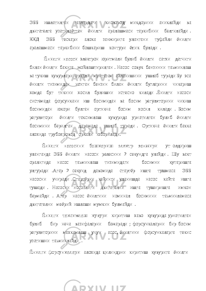 ЭББ ишлатилган газлардаги кислород микдорини аниклайди ва двигателга узатилаётган ёнилги аралашмаси таркибини белгилайди . ККД ЭББ тескари алока занжирига улангани туфайли ёнилги аралашмаси таркибини бошкариш контури ёпик булади . Ёнилги насоси электрон юритмали булиб ёнилги сатхи датчиги билан ёнилги бакига жойлаштирилган . Насос совук бензинни таьминлаш ва тукиш кувурлари оркали мунтазам айланишини ушлаб туради Бу эса ёнилги тизимидан исиган бензин билан ёнилги бугларини чикариш хамда буг тикини хосил булишни истесно килади .Ёнилги насоси системада форсункани иш босимидан ва босим регуляторини чикиш босимидан юкори булган ортикча босим хосил килади . Босим регулятори ёнилги таксимлаш кувурида урнатилган булиб ёнилги босимини берилган даражада ушлаб туради . Ортикча ёнилги бакка алохида трубопровод оркали юборилади. Ёнилги насосини бошкариш электр занжири ут олдириш уланганда ЭББ ёнилги насоси релесини 2 секундга улайди . Шу вакт оралигида насос таьминлаш тизимидаги босимни кутаришга улгуради .Агар 2 секунд давомида стартёр ишга тушмаса ЭББ насосни учиради .Стартёрни кейинги уланишда насос кайта ишга тушади . Насосни носозлиги двигателни ишга туширишга имкон бермайди . Агар насос ёнилгини номинал босимини таьминламаса двигателни меёрий ишлаши мумкин булмайди . Ёнилги таксимлаш кувури киритиш хаво кувурида урнатилган булиб бир неча вазифаларни бажаради ; форсункаларни бир босим регуляторини махкамлаш учун асос, ёнилгини форсункаларга текис узатишни таьминлайди . Ёнилги форсункалари алохида цилиндрни киритиш кувурига ёнилги 