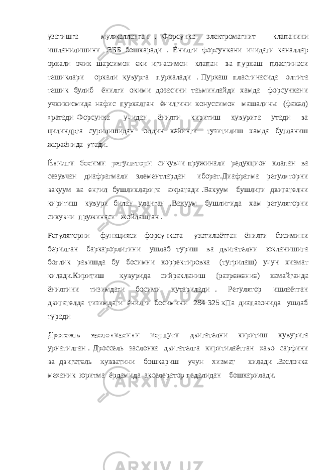 узатишга мулжалланган . Форсунка электромагнит клапанини ишланилишини ЭББ бошкаради . Ёнилги форсункани ичидаги каналлар оркали очик шарсимон еки игнасимон клапан ва пуркаш пластинаси тешиклари оркали кувурга пуркалади . Пуркаш пластинасида олтита тешик булиб ёнилги окими дозасини таьминлайди хамда форсункани учкикисмида нафис пуркалган ёнилгини конуссимон машалины (факел) яратади Форсунка учидан ёнилги киритиш кувурига утади ва цилиндрга сурилишидан олдин кейинги тузитилиш хамда бугланиш жараёнида утади. Ёнилги босими регулятори сикувчи пружинали редукцион клапан ва сезувчан диафрагмали элементлардан иборат.Диафрагма регуляторни вакуум ва енгил бушликларига ажратади .Вакуум бушлиги двигателни киритиш кувури билан уланган .Вакуум бушлигида хам регуляторни сикувчи пружинаси жойлашган . Регуляторни функцияси форсункага узатилаётган ёнилги босимини берилган баркарорлигини ушлаб туриш ва двигателни юкланишига боглик равишда бу босимни корректировка (тугрилаш) учун хизмат килади.Киритиш кувурида сийракланиш (разрежение) камайганда ёнилгини тизимдаги босими кутарилади . Регулятор ишлаётган двигателда тизимдаги ёнилги босимини 284-325 кПа диапазонида ушлаб туради Дроссель заслонкасини корпуси двигателни киритиш кувурига урнатилган . Дроссель заслонка двигателга киритилаётган хаво сарфини ва двигатель кувватини бошкариш учун хизмат килади .Заслонка механик юритма ёрдамида акселератор педалидан бошкарилади. 