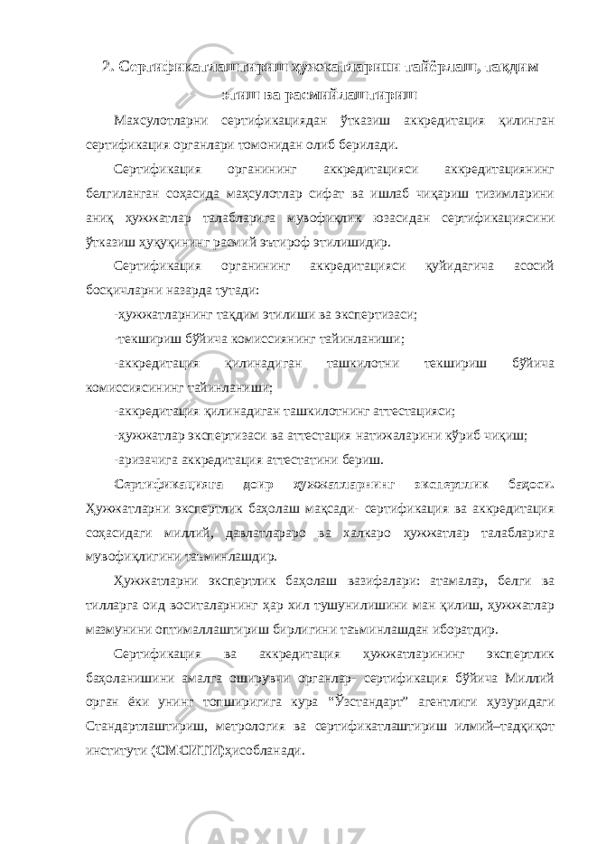 2. Сертификатлаштириш ҳужжатларини тайёрлаш, тақдим этиш ва расмийлаштириш Ма x сулотларни сертификациядан ў тказиш аккредитация қ илинган сертификация органлари томонидан олиб берилади. Сертификация органининг аккредитацияси аккредитациянинг белгиланган соҳасида маҳсулотлар сифат ва ишлаб чиқариш тизимларини аниқ ҳужжатлар талабларига мувофиқлик юзасидан сертификацияси ни ўтказиш ҳуқуқининг расмий эътироф этилишидир. Сертификация органининг аккредитацияси қуйидагича асосий босқичларни назарда тутади: -ҳужжатларнинг тақдим этилиши ва экспертизаси; -текшириш бўйича комиссиянинг тайинланиши; -аккредитация қилинадиган ташкилотни текшириш бўйича комиссиясининг тайинланиши; -аккредитация қилинадиган ташкилотнинг аттестацияси; -ҳужжатлар экспертизаси ва аттестация натижаларини кўриб чиқиш; -аризачига аккредитация аттестатини бериш. Сертификацияга доир ҳужжатларнинг экспертлик баҳоси. Ҳужжатларни экспертлик баҳолаш мақсади- сертификация ва аккредитация соҳасидаги миллий, давлатлараро ва халкаро ҳужжатлар талабларига мувофиқлигини таъминлашдир. Ҳужжатларни экспертлик баҳолаш вазифалари: атамалар, белги ва тилларга оид воситаларнинг ҳар хил тушунилишини ман қилиш, ҳужжатлар мазмунини оптималлаштириш бирлигини таъминлашдан иборатдир. Сертификация ва аккредитация ҳужжатларининг экспертлик баҳоланишини амалга оширувчи органлар- сертификация бўйича Миллий орган ёки унинг топширигига кура “Ўзстандарт” агентлиги ҳузуридаги Стандартлаштириш, метрология ва сертификатлаштириш илмий–тадқиқот институти (СМСИТИ) ҳисобланади. 