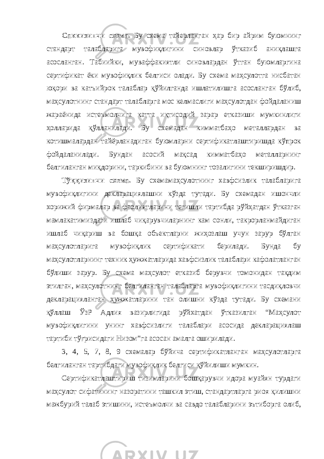 Саккизинчи схема. Бу схема тайерланган ҳар бир айрим буюмнинг стандарт талабларига мувофиқлигини синовлар ўтказиб аниқлашга асосланган. Табиийки, муваффакиятли синовлардан ўтган буюмларгина сертификат ёки мувофиқлик белгиси олади. Бу схема маҳсулотга нисбатан юқори ва катъийрок талаблар қўйилганда ишлатилишга асосланган бўлиб, маҳсулотнинг стандарт талабларга мос келмаслиги маҳсулотдан фойдаланиш жараёнида истеъмолчига катта иқтисодий зарар етказиши мумкинлиги ҳолларида қўлланилади. Бу схемадан кимматбаҳо металлардан ва котишмалардан тайёрланадиган буюмларни сертификатлаштиришда кўпрок фойдаланилади. Бундан асосий мақсад кимматбаҳо металларнинг белгиланган миқдорини, таркибини ва буюмнинг тозалигини текширишдир. Тўққизинчи схема. Бу схемамаҳсулотнинг хавфсизлик талабларига мувофиқлигини декларациялашни кўзда тутади. Бу схемадан ишончли хорижий фирмалар ва фаолиятларини тегишли тартибда рўйҳатдан ўтказган мамлакатимиздаги ишлаб чиқарувчиларнинг кам сонли, такрорланмайдиган ишлаб чиқариш ва бошқа объектларни жиҳозлаш учун зарур бўлган маҳсулотларига мувофиқлик сертификати берилади. Бунда бу маҳсулотларнинг техник ҳужжатларида хавфсизлик талаблари кафолатланган бўлиши зарур. Бу схема маҳсулот етказиб берувчи томонидан тақдим этилган, маҳсулотнинг белгиланган талабларга мувофиқлигини тасдиқловчи декларацияланган ҳужжатларини тан олишни кўзда тутади. Бу схемани қўллаш ЎзР Адлия вазирлигида рўйхатдан ўтказилган “Маҳсулот мувофиқлигини унинг хавфсизлиги талаблари асосида декларациялаш тартиби тўғрисидаги Низом”га асосан амалга оширилади. 3, 4, 5, 7, 8, 9 схемалар бўйича сертификатланган маҳсулотларга белгиланган тартибдаги мувофиқлик белгиси қўйилиши мумкин. Сертификатлаштириш тизимларини бошқарувчи идора муайян турдаги маҳсулот сифатининг назоратини ташкил этиш, стандартларга риоя қилишни мажбурий талаб этишини, истеъмолчи ва савдо талабларини эътиборга олиб, 