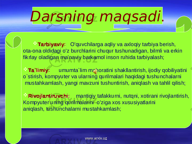 Darsning maqsadi .  Tarbiyaviy:Tarbiyaviy: O’quvchilarga aqliy va axloqiy tarbiya berish, ota-ona oldidagi o’z burchlarini chuqur tushunadigan, bilmli va erkin fikrlay oladigan ma’naviy barkamol inson ruhida tarbiyalash;  Ta`limiy:Ta`limiy: umumta`lim mahoratini shakllantirish, ijodiy qobiliyatini o`stirish, kompyuter va ularning qurilmalari haqidagi tushunchalarni mustahkamlash, yangi mavzuni tushuntirish, aniqlash va tahlil qilish ;;  Rivojlantiruvchi:Rivojlantiruvchi: mantiqiy tafakkurni, nutqni, xotirani rivojlantirish, Kompyuter uning qurilmalarini o’ziga xos xususiyatlarini aniqlash, tushunchalarni mustahkamlash; www.arxiv.uzwww.arxiv.uz 