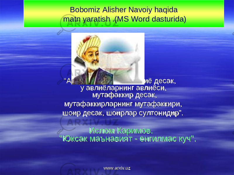 ““ Агар бу улуғ зотни авлиё десак, Агар бу улуғ зотни авлиё десак, у авлиёларнинг авлиёси, у авлиёларнинг авлиёси, мутафаккир десак,мутафаккир десак, мутафаккирларнинг мутафаккири,мутафаккирларнинг мутафаккири, шоир десак, шоирлар султонидир”.шоир десак, шоирлар султонидир”. Ислом Каримов.Ислом Каримов. &#34;Юксак маънавият - енгилмас куч&#34;. &#34;Юксак маънавият - енгилмас куч&#34;. Bobomiz Alisher Navoiy haqida matn yaratish .(MS Word dasturida) www.arxiv.uzwww.arxiv.uz 